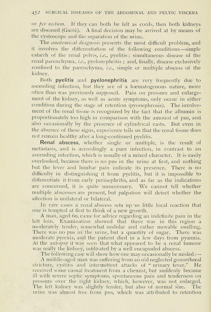 or per rcchun. If they can both be felt as cords, then both kidneys are diseased (Garre). A final decision may be arrived at by means of the c^'Stoscope and the separation of the urine. The ancitoinical diagnosis presents the most difficult problem, and it involves the differentiation of the following conditions—simple catarrh of the renal pelvis, i.e., pyelitis ; simultaneous disease of the renal parenchyma, i.e., pyelonephritis ; and, finally, disease exclusively confined to the parenchyma, i.e., simple or multiple abscess of the kidney. Both pyelitis and pyelonephritis are very frequently due to ascending infection, but they are of a hsematogenous nature, more often than was previously supposed. Pain on pressure and enlarge- ment of the kidney, as well as acute symptoms, only occur in either condition during the stage of retention (pyonephrosis). The involve- ment of the renal tissue is recognized by the fact that the albumin is proportionately too high in comparison with the amount of pus, and also occasionally by the presence of cylindrical casts. But even in the absence of these signs, experience tells us that the renal tissue does not remain healthy after a long-continued pyelitis. Renal abscess, whether single or multiple, is the result of metastasis, and is accordingly a pure infection, in contrast to an ascending infection, which is usually of a mixed character. It is easily overlooked, because there is no pus in the urine at first, and nothing but the fever and lumbar pain indicate its presence. There is no difficulty in distinguishing it from pyelitis, but it is impossible to differentiate it from early perinephritis, and as far as the indications are concerned, it is quite unnecessary. We cannot tell whether multiple abscesses are present, but palpation will detect whether the affection is unilateral or bilateral. In rare cases a renal abscess sets up so little local reaction that one is tempted at first to think of a new growth. A man, aged 60, came for advice regarding an indefinite pain in the left loin. Examination showed that there was in this region a moderately tender, somewhat nodular and rather movable swelling. There was no pus in the urine, but a quantity of sugar. There was moderate pyrexia, and the patient died in a few days from pyjemia. At the autopsy it was seen that what appeared to be a renal tumour was really the kidney, infiltrated by a well encapsuled abscess. The following case will show how one may occasionally be misled:— A middle-aged man was suffering from an old neglected gonorrhceal stricture, cystitis and intermittent attacks of  urinary fever. He received some casual treatment from a chemist, but suddenly became ill with severe septic symptoms, spontaneous pain and tenderness on pressure over the right kidney, which, however, was not enlarged. The left kidney was slightly tender, but also of normal size. The urine was almost free from pus, which was attributed to retention