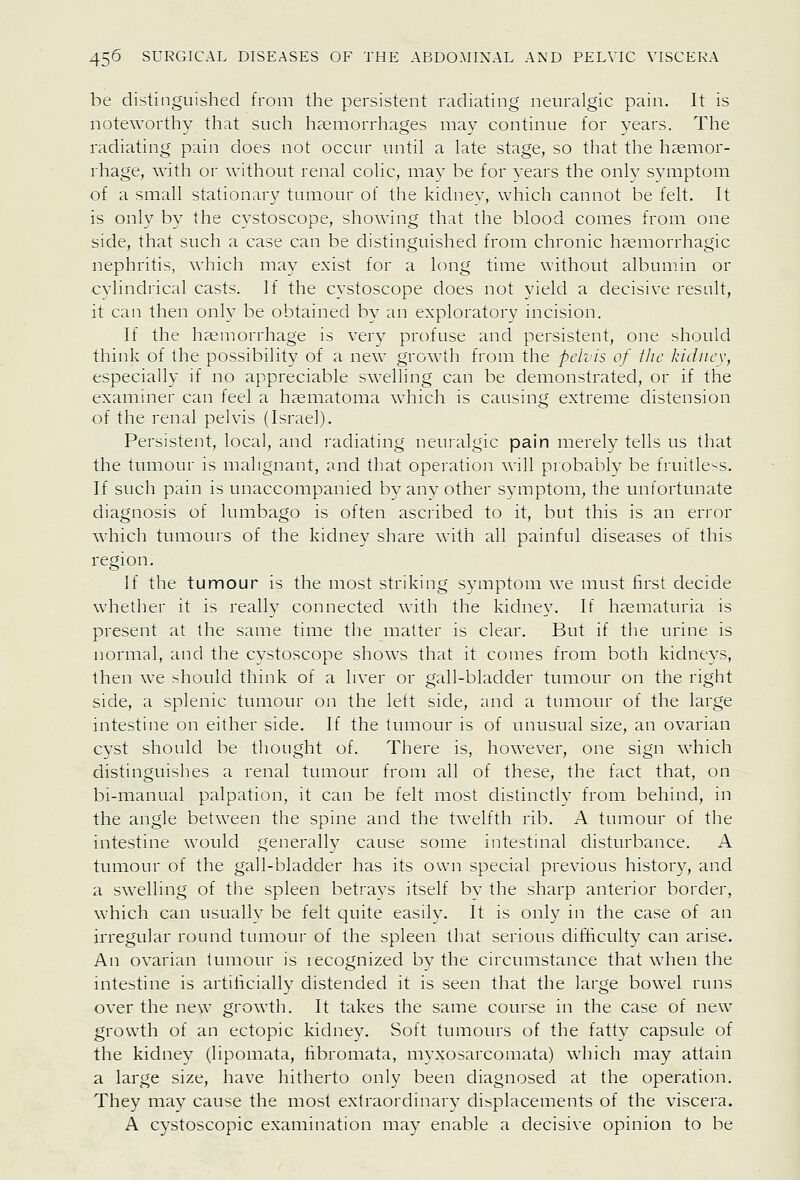 be distinguished from the persistent radiating neuralgic pain. It is noteworthy that such haemorrhages may continue for vears. The radiating pain does not occur until a late stage, so that the haemor- rhage, with or without renal colic, may be for vears the onlv svmptom of a small stationary tumour of the kidnev, which cannot be felt. It is only by the cystoscope, showing that the blood comes from one side, that such a case can be distinguished from chronic haemorrhagic nephritis, which may exist for a long time without albumin or cylindrical casts. If the cystoscope does not yield a decisive result, it can then only be obtained bv an exploratory incision. If the haemorrhage is verv profuse and persistent, one should think of the possibility of a new growth from the pelvis of flic kidiicv, especially if no appreciable swelling can be demonstrated, or if the examiner can feel a haematoma which is causing extreme distension of the renal pelvis (Israel). Persistent, local, and radiating neuralgic pain merely tells us that the tumour is malignant, and that operation will probal:)ly be fruitless. If such pain is unaccompanied by any other symptom, the unfortunate diagnosis of lumbago is often asci'ibed to it, but this is an erior which tumours of the kidney share with all painful diseases of this region. If the tumour is the most striking symptom we must first decide whether it is really connected with the kidney. If haematuria is present at the same time the matter is clear. But if the urine is normal, and the cvstoscope shows that it comes from both kidneys, then we should think of a liver or gall-bladder tumour on the right side, a splenic tumour on the left side, and a tumour of the large intestine on either side. If the timiour is of unusual size, an ovarian cyst should be thought of. There is, however, one sign which distinguishes a renal tumour from all of these, the fact that, on bi-manual palpation, it can be felt most distinctlv from behind, in the angle between the spine and the twelfth rib. A tumour of the intestine would generally cause some intestinal disturbance. A tumour of the gall-bladder has its own special previous history, and a swelling of tiie spleen betrays itself bv the sharp anterior border, which can usually be felt quite easily. It is only in the case of an irregular round tumour of the spleen that serious difBculty can arise. An ovarian tumour is recognized by the circumstance that when the intestine is artificially distended it is seen that the large bowel runs over the new growth. It takes the same course in the case of new growth of an ectopic kidney. Soft tumours of the fatty capsule of the kidney (lipomata, fibromata, myxosarcomata) which may attain a large size, have hitherto only been diagnosed at the operation. They may cause the most extraordinary displacements of the viscera. A cystoscopic examination may enable a decisive opinion to be