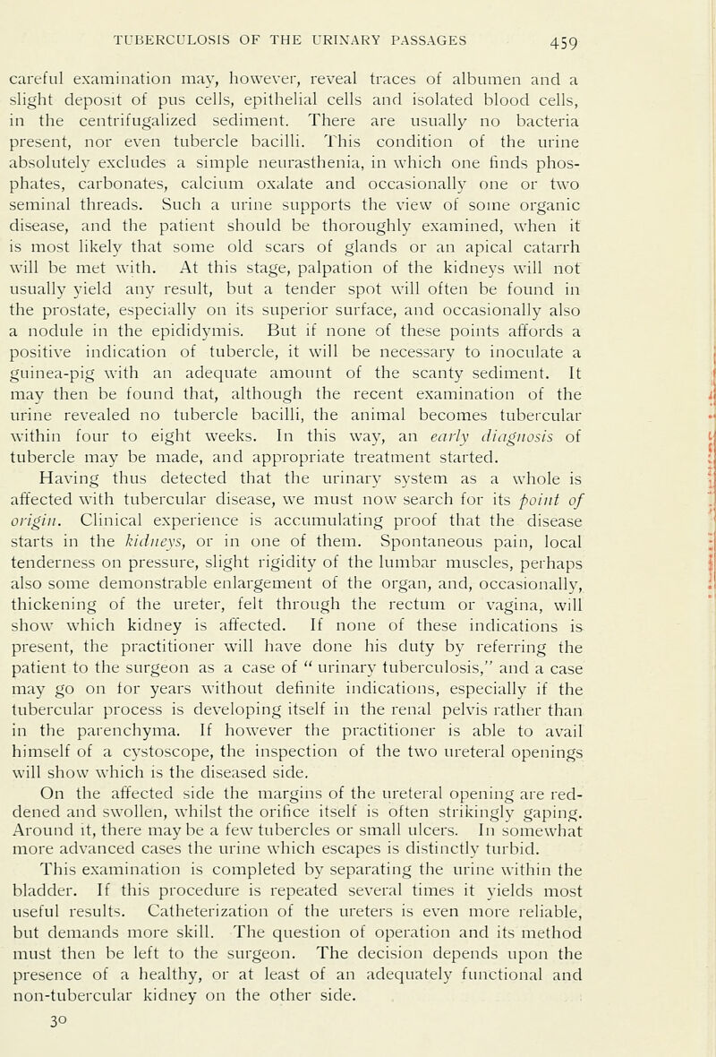 careful examination may, however, reveal traces of albumen and a slight deposit of pus cells, epithelial cells and isolated blood cells, in the centrifugalized sediment. There are usually no bacteria present, nor even tubercle bacilli. This condition of the urine absolutely excludes a simple neurasthenia, in which one finds phos- phates, carbonates, calcium oxalate and occasionally one or two seminal threads. Such a urine supports the view of some organic disease, and the patient should be thoroughly examined, when it is most likely that some old scars of glands or an apical catarrh will be met with. At this stage, palpation of the kidneys will not usually yield any result, but a tender spot will often be found in the prostate, especially on its superior surface, and occasionally also a nodule in the epididymis. But if none of these points affords a positive indication of tubercle, it will be necessary to inoculate a guinea-pig with an adequate amount of the scanty sediment. It may then be found that, although the recent examination of the urine revealed no tubercle bacilli, the animal becomes tubercular within four to eight weeks. In this way, an early diagnosis of tubercle may be made, and appropriate treatment started. Having thus detected that the urinary system as a whole is affected with tubercular disease, we must now search for its point of origin. Clinical experience is accumulating proof that the disease starts in the kidneys, or in one of them. Spontaneous pain, local tenderness on pressure, slight rigidity of the lumbar muscles, perhaps also some demonstrable enlargement of the organ, and, occasionally, thickening of the ureter, felt through the rectum or vagina, will show which kidney is affected. If none of these indications is present, the practitioner will have done his duty by referring the patient to the surgeon as a case of  urinary tuberculosis, and a case may go on for years without definite indications, especially if the tubercular process is developing itself in the renal pelvis rather than in the parenchyma. If however the practitioner is able to avail himself of a cystoscope, the inspection of the two ureteral openings will show which is the diseased side. On the aft'ected side the margins of the ureteral opening are red- dened and swollen, whilst the orifice itself is often strikingly gaping. Around it, there maybe a few tubercles or small ulcers. In somewhat more advanced cases the urine which escapes is distinctly turbid. This examination is completed by separating the urine within the bladder. If this procedure is repeated several times it yields most useful results. Catheterization of the ureters is even more reliable, but demands more skill. The question of operation and its method must then be left to the surgeon. The decision depends upon the presence of a healthy, or at least of an adequately functional and non-tubercular kidney on the other side. 30