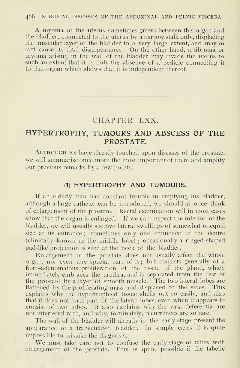 A myoma of the uterus sometimes grows between this organ and the bladder, connected to the uterus by a narrow stalk only, displacing the muscular layer of the bladder to a very large extent, and may in fact cause its total disappearance. On the other hand, a fibroma or myoma arising in the wall of the bladder may invade the uterus to such an extent that it is only the absence of a pedicle connecting it to that organ which shows that it is independent thereof. CHAPTER LXX. HYPERTROPHY, TUMOURS AND ABSCESS OF THE PROSTATE. Although we have already touched upon diseases of the prostate, we will summarize once more the most important of them and amplify our previous remarks by a few points. (1) HYPERTROPHY AND TUMOURS. If an elderly man has constant trouble in emptying his bladder, although a large catheter can be introduced, we should at once think of enlargement of the prostate. Rectal examination will in most cases show that the organ is enlarged. If we can inspect the interior of the bladder, we will usually see two lateral swellings of somewhat unequal size at its entrance; sometimes only one eminence in the centre (clinically known as the middle lobe) ; occasionally a ringed-shaped pad-like projection is seen at the neck of the bladder. Enlargement of the prostate does not usually affect the whole organ, nor even any special part of it; but consists generally of a fibro-adenomatous proliferation of the tissue of the gland, which immediately embraces the urethra, and is separated from the rest of the prostate by a layer of smooth muscle. The two lateral lobes are flattened by the proliferating mass and displaced to the sides. This explains why the hypertrophied tissue shells out so easily, and also that it does not form part of the lateral lobes, even when it appears to consist of two lobes. It also explains why the vasa deferentia are not interfered with, and why, fortunately, recurrences are so rare. The wall of the bladder will already in the early stage present the appearance of a trabeculated bladder. In simple cases it is quite impossible to mistake the diagnosis. We must take care not to confuse the early stage of tabes with enlargement of the prostate. This is quite possible if the tabetic