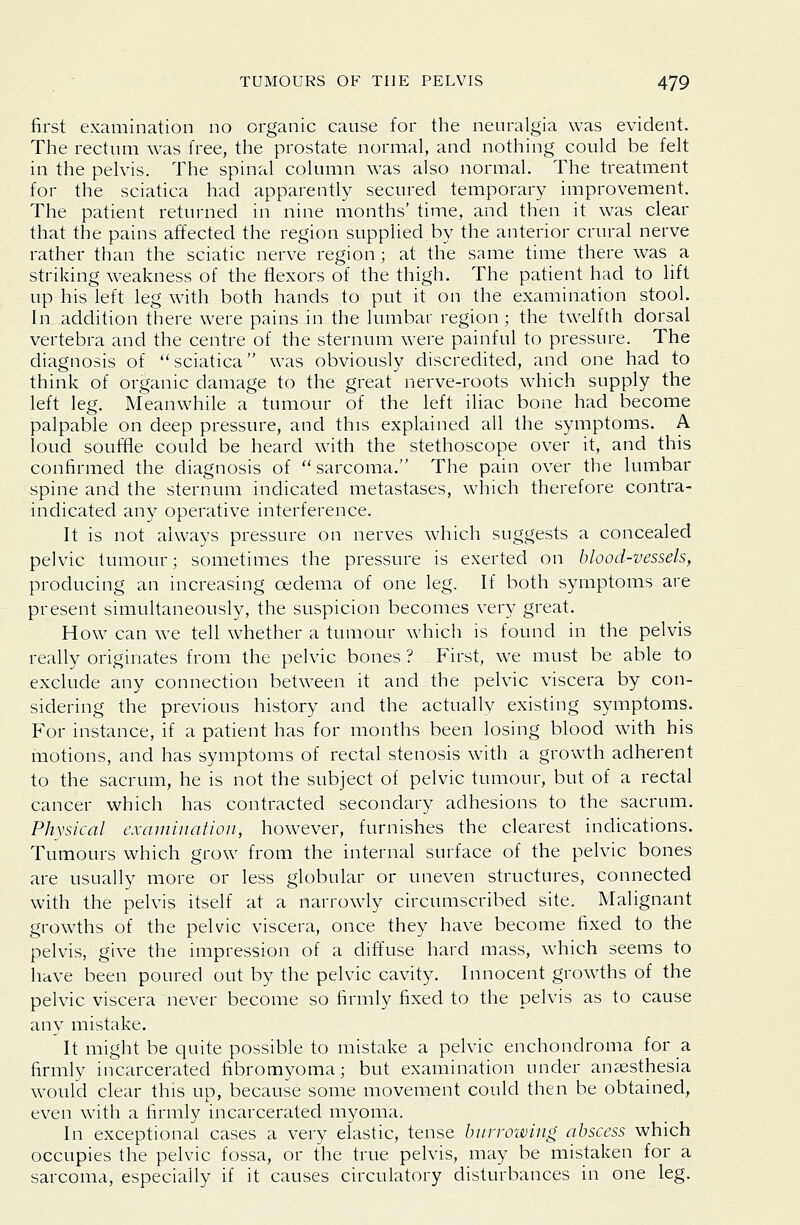 first examination no organic cause for the neuralgia was evident. The rectum was free, the prostate normal, and nothing could be felt in the pelvis. The spinal column was also normal. The treatment for the sciatica had apparently secured temporary improvement. The patient returned in nine months' time, and then it was clear that the pains affected the region supplied by the anterior crural nerve rather than the sciatic nerve region; at the same time there was a striking weakness of the flexors of the thigh. The patient had to lift up his left leg with both hands to put it on the examination stool. In addition there were pains in the lumbar region; the twelfth dorsal vertebra and the centre of the sternum were painful to pressure. The diagnosis of sciatica was obviously discredited, and one had to think of organic damage to the great nerve-roots which supply the left leg. Meanwhile a tumour of the left iliac bone had become palpable on deep pressure, and this explained all the symptoms. A loud souffle could be heard with the stethoscope over it, and this confirmed the diagnosis of sarcoma. The pain over the lumbar spine and the sternum indicated metastases, which therefore contra- indicated any operative interference. It is not always pressure on nerves which suggests a concealed pelvic tumour; sometimes the pressure is exerted on blood-vessels, producing an increasing oedema of one leg. If both symptoms are present simultaneously, the suspicion becomes very great. How can we tell whether a tumour which is found in the pelvis really originates from the pelvic bones ? First, we must be able to exclude any connection between it and the pelvic viscera by con- sidering the previous history and the actually existing symptoms. For instance, if a patient has for months been losing blood with his motions, and has symptoms of rectal stenosis with a growth adherent to the sacrum, he is not the subject of pelvic tumour, but of a rectal cancer which has contracted secondary adhesions to the sacrum. Physical examination, however, furnishes the clearest indications. Tumours which grow from the internal surface of the pelvic bones are usually more or less globular or uneven structures, connected with the pelvis itself at a narrowly circumscribed site. Malignant growths of the pelvic viscera, once they have become fixed to the pelvis, give the impression of a dift\ise hard mass, which seems to have been poured out by the pelvic cavity. Innocent growths of the pelvic viscera never become so firmly fixed to the pelvis as to cause any mistake. It might be quite possible to mistake a pelvic enchondroma for a firmly incarcerated fibromyoma; but examination under anaesthesia would clear this up, because some movement could then be obtained, even with a firmly incarcerated myoma. In exceptional cases a very elastic, tense bnrrowing abscess which occupies the pelvic fossa, or the true pelvis, may be mistaken for a sarcoma, especially if it causes circulatory disturbances in one leg.