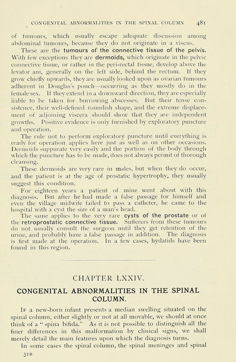 of tumours, which usually escape adequate discussion among abdominal tumours, because they do not originate in a viscus. These are the tumours of the connective tissue of the pelvis. With few ex'ceptions they are dermoids, which originate in the pelvic connective tissue, or rather in the peri-rectal tissue, develop above the levator ani, generally on the left side, behind the rectum. If they grow chiefly upwards, they are usually looked upon as ovarian tumours adherent in Douglas's pouch—occurring as they mostly do in the female sex. If they extend in a downward direction, they are especially liable to be taken for burrowing abscesses. But their tense con- sistence, their well-defined roundish shape, and the extreme displace- ment of adjoining viscera should show that they are independent growths. Positive evidence is only furnished by exploratory puncture and operation. The rule not to perform exploratory puncture until everything is ready for operation applies here just as well as on other occasions. Dermoids suppurate very easily and the portion of the body through which the puncture has to be made, does not always permit of thorough cleansing. These dermoids are very rare in males, but when they do occur, and the patient is at the age of prostatic hypertrophy, they usually suggest this condition. For eighteen years a patient of mine went about with this diagnosis. But after he had made a false passage for himself and even the village midwife failed to pass a catheter, he came to the hospital with a cyst the size of a man's head. The same applies to the very rare cysts of the prostate or of the retroprostatic connective tissue. Sufferers from these tumours do not usually consult the surgeon until they get retention of the urine, and probably have a false passage in addition. The diagnosis is first made at the operation. In a few cases, hydatids have been found in this region. CHAPTER LXXIV. CONGENITAL ABNORMALITIES IN THE SPINAL COLUMN. If a new-born infant presents a median swelling situated on the spinal column, either slightly or not at all movable, we should at once think of a  spina bifida. As it is not possible to distinguish all the finer differences in this malformation by clinical signs, we shall merely detail the main features upon which the diagnosis turns. In some cases the spinal column, the spinal meninges and spinal 31B