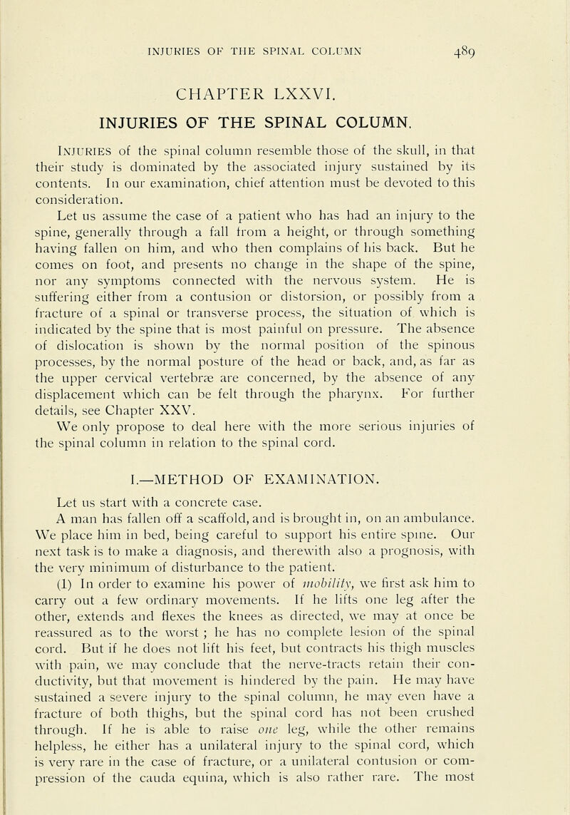 CHAPTER LXXVI. INJURIES OF THE SPINAL COLUMN. Injuries of the spinal column resemble those of the skull, in that their study is dominated by the associated injury sustained by its contents. In our examination, chief attention must be devoted to this consideration. Let us assume the case of a patient who has had an injury to the spine, generally through a fall from a height, or through something having fallen on him, and who then complains of his back. But he comes on foot, and presents no change in the shape of the spine, nor any symptoms connected with the nervous system. He is suffering either from a contusion or distorsion, or possibly from a fracture of a spinal or transverse process, the situation of which is indicated by the spine that is most painful on pressure. The absence of dislocation is shown by the normal position of the spinous processes, by the normal posture of the head or back, and, as far as the upper cervical vertebrae are concerned, by the absence of any displacement which can be felt through the pharynx. For further details, see Chapter XXV. We only propose to deal here with the more serious injuries of the spinal column in relation to the spinal cord. I.—METHOD OF EXAMINATION. Let us start with a concrete case. A man has fallen off a scaffold, and is brought in, on an ambulance. We place him in bed, being careful to support his entire spme. Our next task is to make a diagnosis, and therewith also a prognosis, with the very minimum of disturbance to the patient. (1) In order to examine his power of inohiUty, we first ask him to carry out a few ordinary movements. If he lifts one leg after the other, extends and flexes the knees as directed, we may at once be reassured as to the worst ; he has no complete lesion of the spinal cord. But if he does not lift his feet, but contracts his thigh muscles with pain, we may conclude that the nerve-tracts retain their con- ductivity, but that movement is hindered by the pain. He may have sustained a severe injury to the spinal column, he may even have a fracture of both thighs, but the spinal cord has not been crushed through. If he is able to raise one leg, while the other remains helpless, he either has a unilateral injury to the spinal cord, which is very rare in the case of fracture, or a unilateral contusion or com- pression of the Cauda equina, which is also rather rare. The most