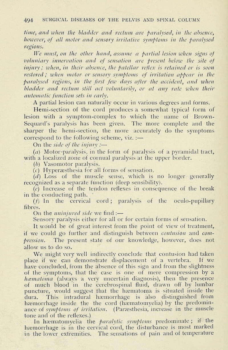 time, and when the bladder and rectum are paralysed, in the absence, Jiowever, of all motor and sensory irritative symptoms in the paralysed regions. We tnust, on the other hand, assume a partial lesion when signs of voluntary innervation and of sensation are present beloiv the site of injury; ivlien, in their absence, the patellar reflex is retained or is soon restored; when motor or sensory symptoms of irritation appear in the paralysed regions, in the first few days after the accident, and when bladder and rectum still act volnutarily, or at any rate wlien their automatic function sets in early. A partial lesion can naturally occur in various degrees and forms. Hemi-section of the cord produces a somewhat typical form of lesion with a symptom-complex to which the name of Brown- Sequard's paralysis has been given. The more complete and the sharper the hemi-section, the more accurately do the symptoms correspond to the following scheme, viz. :— On the side of the injury :— (a) Motor-paralysis, in the form of paralysis of a pyramidal tract, with a localized zone of cornual paralysis at the upper border. (b) Vasomotor paralysis. (c) Hypercssthesia for all forms of sensation. (d) Loss of the muscle sense, which is no longer generally recognized as a separate function (deep sensibility). (6^) Increase of the tendon reflexes in consequence of the break in the conducting path. ~ (/) In the cervical cord ; paralysis of the oculo-pupillary fibres. On the uninjured side we find :— Sensory paralysis either for all or for certain forms of sensation. It would be of great interest from the point of view of treatment, if we could go further and distinguish between contusion and com- pression. The present state of our knowledge, however, does not allow us to do so. We might very well indirectly conclude that contusion had taken place if we can demonstrate displacement of a vertebra. If we have concluded, from the absence of this sign and from the slightness of the symptoms, that the case is one of mere compression by a hcematoma (always a very uncertain diagnosis), then the presence of much blood in the cerebrospinal fluid, drawn off by lumbar puncture, would suggest that the h?ematoma is situated inside the dura. This intradural haemorrhage is also distinguished from haemorrhage inside the the cord (haematomyelia) by the predomin- ance of symptoms of irritation. (Paraesthesia, increase in the muscle tone and of the reflexes.) In haematomyelia the paralytic symptoms predominate ; if the haemorrhage is in the cervical cord, the disturbance is most marked in the lower extremities. The sensations of pain and of temperature