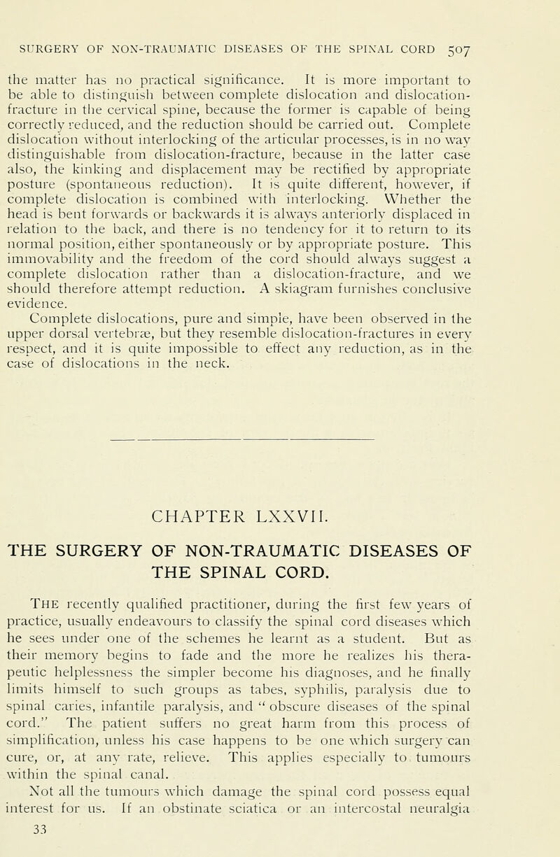 the matter has no practical significance. It is more important to be able to distinguish between complete dislocation and dislocation- fracture in the cervical spine, because the former is capable of being correctly reduced, and the reduction should be carried out. Complete dislocation without interlocking of the articular processes, is in no way distinguishable from dislocation-fracture, because in the latter case also, the kinking and displacement may be rectified by appropriate posture (spontaneous reduction). It is quite different, however, if complete dislocation is combined with interlocking. Whether the head is bent forwards or backwards it is always anteriorly displaced in relation to the back, and there is no tendency for it to return to its normal position, either spontaneously or by appropriate posture. This immovability and the freedom of the cord should always suggest a complete dislocation rather than a dislocation-fracture, and we should therefore attempt reduction. A skiagram furnishes conclusive evidence. Complete dislocations, pure and simple, have been observed in the upper dorsal vertebrae, but they resemble dislocation-fractures in every respect, and it is quite impossible to effect any reduction, as in the case of dislocations in the neck. CHAPTER LXXVII. THE SURGERY OF NON-TRAUMATIC DISEASES OF THE SPINAL CORD. The recently qualified practitioner, during the first few years of practice, usually endeavours to classify the spinal cord diseases which he sees under one of the schemes he learnt as a student. But as their memory begins to fade and the more he realizes his thera- peutic helplessness the simpler become his diagnoses, and he finally limits himself to such groups as tabes, syphiHs, paralysis due to spinal caries, infantile paralysis, and  obscure diseases of the spinal cord. The patient suffers no great harm from this process of simplification, unless his case happens to be one which surgery can cure, or, at any rate, relieve. This applies especially to tumours within the spinal canal. Not all the tumours which damage the spinal cord possess equal interest for us. If an obstinate sciatica or an intercostal neuralgia 33