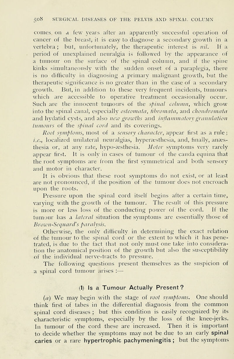 comes on a few years after an apparently successful operation of cancer of the breast, it is easy to diagnose a secondary growth in a vertebra; but, unfortunately, the therapeutic interest is ////. If a period of unexplained neuralgia is followed by the appearance of a tumour on the surface of the spinal column, and if the spine kinks simultaneously with the sudden onset of a paraplegia, there is no difficulty in diagnosing a primary malignant growth, but the therapeutic significance is no greater than in the case of a secondary growth. But, in addition to these very frequent incidents, tumours which are accessible to operative treatment occasionally occur. Such are the innocent tumours of the spinal colmnii, which grow into the spinal canal, especially osteornata, fibromata, and choiidroinnfa and hydatid cysts, and also new groivths and in/iaiiinintorvgranulation tnuionrs of the spinal cord and its coverings. Root symptoms, most of a sensory character, appear first as a rule; i.e., localized unilateral neuralgias, hyperaisthesia, and, finally, anaes- thesia or, at any rate, hypo-aesthesia. Motor symptoms very rarely appear first. It is only in cases of tumour of the cauda equina that the root symptoms are from the first symmetrical and both sensory and motor in character. It is obvious that these root symptoms do not exist, or at least are not pronounced, if the position of the tumour does not encroach upon the roots. Pressure upon the spinal cord itself begins after a certain time, varying with the growth of the tumour. The result of this pressure is more or less loss of the conducting power of the cord. If the tumour has a lateral situation the symptoms are essentially those of Brown-Sequard's paralysis. Otherwise, the only difficulty in determining the exact relation of the tumour to the spinal cord or the extent to which it has pene- trated, is due to the fact that not only must one take into considera- tion the anatomical position of the growth but also the susceptibility of the individual nerve-tracts to pressure. The following questions present themselves as the suspicion of a spinal cord tumour arises :—• (1) Is a Tumour Actually Present? (a) We may begin with the stage of root symptoms. One should think first of tabes in the differential diagnosis from the common spinal cord diseases ; but this condition is easily recognized by its characteristic symptoms, especially by the loss of the knee-jerks. In tumour of the cord these are increased. Then it is important to decide whether the symptoms may not be due to an early spinal caries or a rare hypertrophic pachymeningitis ; but the symptoms