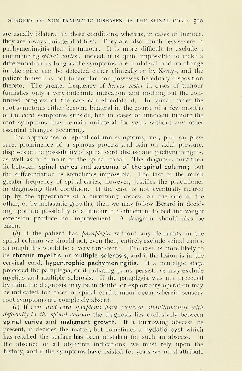 are usually bilateral in these conditions, whereas, in cases of tumour, they are always unilateral at first. They are also much less severe in pachymeningitis than in tumour. It is more difficult to exclude a commencing spinal caries; indeed, it is quite impossible to make a differentiation as long as the symptoms are unilateral and no change in the spine can be detected either clinically or by X-rays, and the patient himself is not tubercular nor possesses hereditary disposition thereto. The greater frequency of herpes zoster in cases of tumour furnishes only a very indefinite indication, and nothing but the con- tinued progress of the case can elucidate it. In spinal caries the root symptoms either become bilateral in the course of a few months or the cord symptoms subside, but in cases of innocent tumour the root symptoms may remain unilateral for years without any other essential changes occurring. The appearance of spinal column symptoms, viz., pain on pres- sure, prominence of a spinous process and pain on axial pressure, disposes of the posssibility of spinal cord disease and pachymeningitis, as well as of tumour of the spinal canal. The diagnosis must then lie between spinal caries and sarcoma of the spinal column ; but the differentiation is sometimes impossible. The fact of the much greater frequency of spinal caries, however, justifies the practitioner in diagnosing that condition. If the case is not eventually cleared up by the appearance of a burrowing abscess on one side or the other, or by metastatic growths, then we may follow Berard in decid- ing upon the possibility of a tumour if confinement to bed and weight extension produce no improvement. A skiagram should also be taken. {h) If the patient has paraplegia without any deformity in the spinal column we should not, even then, entirely exclude spinal caries, although this would be a very rare event. The case is more likely to be chronic myelitis, or multiple sclerosis, and if the lesion is in the cervical cord, hypertrophic pachymeningitis. If a neuralgic stage preceded the paraplegia, or if radiating pains persist, we may exclude myelitis and multiple sclerosis. If the paraplegia was not preceded by pain, the diagnosis may be in doubt, or exploratory operation may be indicated, for cases of spinal cord tumour occur wherein sensorv root symptoms are completely absent. (c) If root and cord syniptonis have occnrred siinnltaneonslv iviili deformity in the spinal column the diagnosis lies exclusively between spinal caries and malignant growth. If a burrowing abscess be present, it decides the matter, but sometimes a hydatid cyst which has reached the surface has been mistaken for such an abscess. In the absence of all objective indications, we must rely upon the history, and if the symptoms have existed for years we must attribute