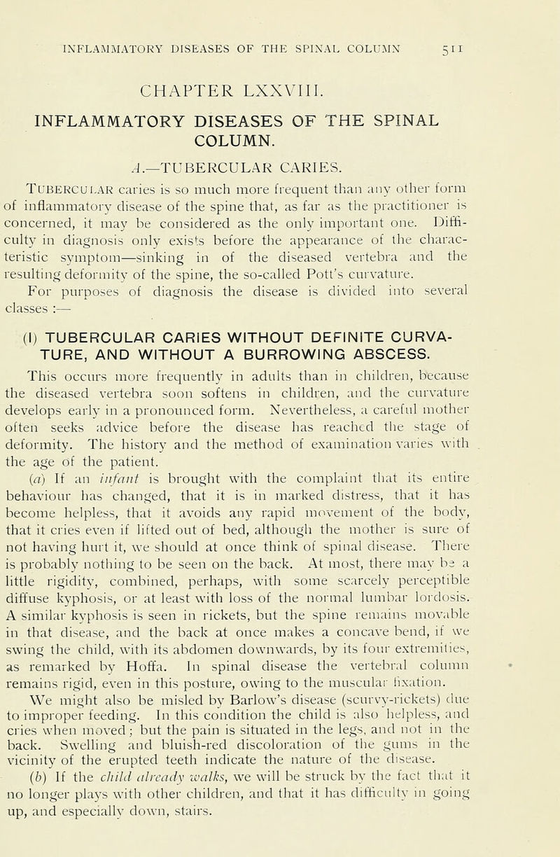 CHAPTER LXXVIII. INFLAMMATORY DISEASES OF THE SPINAL COLUMN. .J.—TUBERCULAR CARIES. Tubercular caries is so much more frequent than any other form of inflammatory disease of the spine that, as far as the practitioner is concerned, it may be considered as the only important one. Diffi- cuhy in diagnosis only exists before the appearance of the charac- teristic symptom—sinking in of the diseased vertebra and the resulting deformity of the spine, the so-called Pott's curvature. For purposes of diagnosis the disease is divided into several classes :— (I) TUBERCULAR CARIES WITHOUT DEFINITE CURVA- TURE, AND WITHOUT A BURROWING ABSCESS. This occurs more frequently in adults than in children, because the diseased vertebra soon softens in children, and the curvature develops early in a pronounced form. Nevertheless, a careful mother often seeks advice before the disease has reached the stage of deformity. The history and the method of examination varies with the age of the patient. {a) If an infant is brought with the complaint that its entire behaviour has changed, that it is in marked distress, that it has become helpless, that it avoids any rapid movement of the body, that it cries even if lilted out of bed, although the mother is sure of not having hurt it, we should at once think of spinal disease. There is probably nothing to be seen on the back. i\t most, there may be a httle rigidity, combined, perhaps, with some scarcely perceptible diffuse kyphosis, or at least with loss of the normal lumbar lordosis. A similar kyphosis is seen in rickets, but the spine remains movable in that disease, and the back at once makes a concave bend, if we swing the child, with its abdomen downwards, by its four extremities, as remarked by Hoffa. In spinal disease the vertebral column remains rigid, even in this posture, owing to the muscular fixation. We might also be misled by Barlow's disease (scurvy-rickets) due to improper feeding. In this condition the child is also helpless, and cries when moved; but the pain is situated in the legs, and not in the back. Swelling and bluish-red discoloration of the gums in the vicinity of the erupted teeth indicate the nature of the disease. (b) If the child already walks, we will be struck by the fact that it no longer plays with other children, and that it has difficulty in going up, and especially down, stairs.