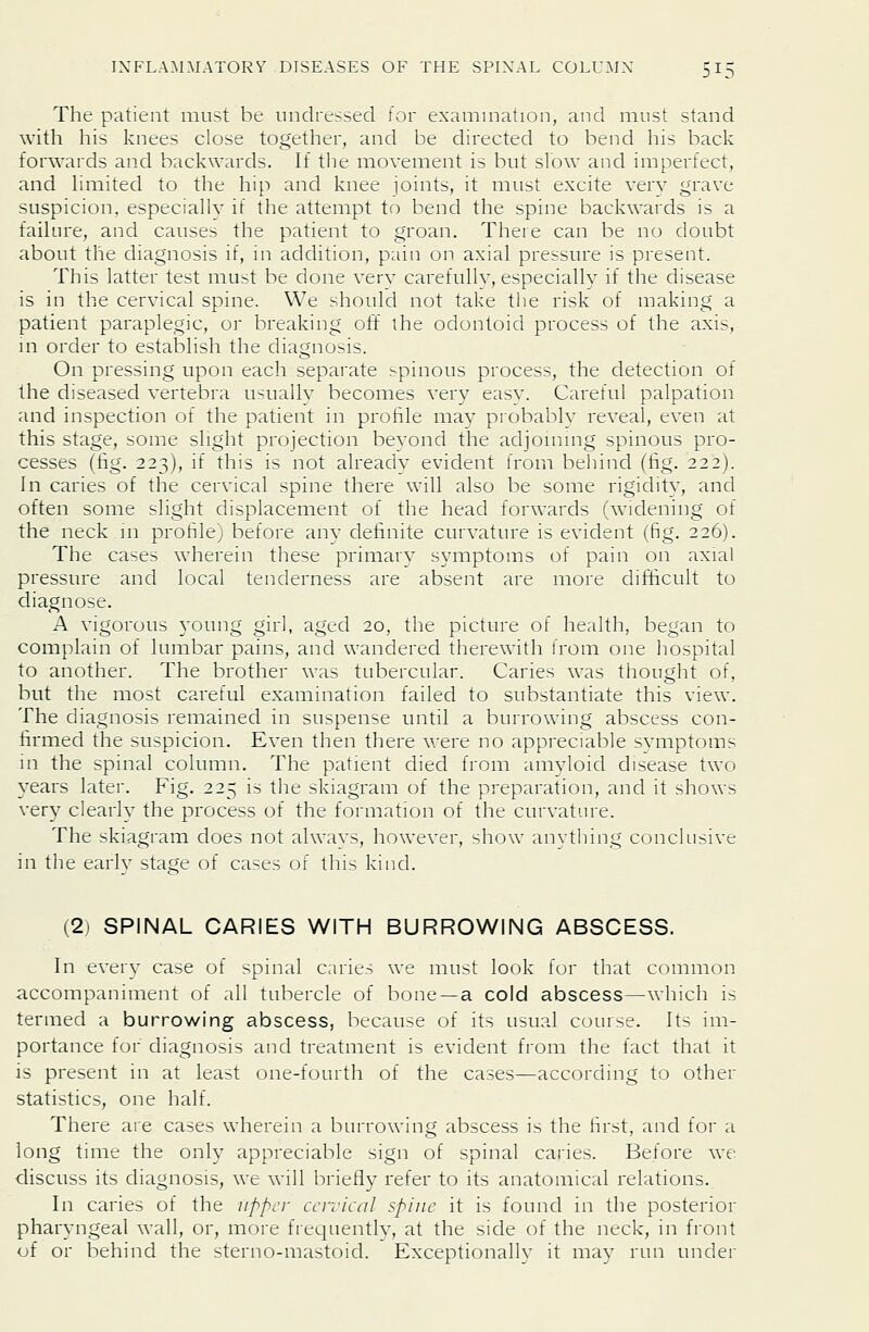 3^0 The patient must be undressed for examniation, and must stand with his knees close together, and be directed to bend his back forwards and backwards. If tlie movement is but slow and imperfect, and limited to the hip and knee joints, it must excite very grave suspicion, especially if the attempt to bend the spine backwards is a failure, and causes the patient to groan. There can be no doubt about the diagnosis if, in addition, pain on. axial pressure is present. This latter test mu.->t be done verv carefullv, especiallv if the disease is in the cervical spine. We should not take the risk of making a patient paraplegic, or breaking off the odontoid process of the axis, \n order to establish the diagnosis. On pressing upon each separate spinous process, the detection of the diseased vertebra usuallv becomes very easy. Careful palpation and inspection of the patient in profile may probably reveal, even at this stage, some slight projection bevond the adjoining spinous pro- cesses (fig. 223), if this is not already evident from behind (fig. 222). In caries of the cervical spine there will also be some rigidity, and often some slight displacement of the head forwards (widening of the neck m profile) before any definite curvature is evident (fig. 226). The cases wherein these primary symptoms of pain on axial pressure and local tenderness are absent are more difficult to diagnose. A vigorous young girl, aged 20, the picture of health, began to complain of lumbar pains, and wandered therewith from one hospital to another. The brother was tubercular. Caries was thought of, but the most careful examination failed to substantiate this view. The diagnosis remained in suspense until a burrowing abscess con- firmed the suspicion. Even then there were no appreciable symptoms in the spinal column. The patient died from amyloid disease two years later. Fig. 225 is the skiagram of the preparation, and it shows ver}^ clearh the process of the formation of the curvature. The skiagram does not alwavs, however, show anvthing conclusive in the early stage of cases of this kind. (2) SPINAL CARIES WITH BURROWING ABSCESS. In every case of spinal caries we must look for that common accompaniment of all tubercle of bone—a cold abscess—which is termed a burrowing abscess, because of its usual course. Its im- portance for diagnosis and treatment is evident from the fact that it is present in at least one-fourth of the cases—according to other statistics, one half. There are cases wherein a burrowing abscess is the first, and for a long time the only appreciable sign of spinal caries. Before we discuss its diagnosis, we will briefly refer to its anatomical relations,. In caries of the upper cervical spine it is found in the posterior pharyngeal wall, or, more frequently, at the side of the neck, in front of or behind the sterno-mastoid. Exceptionallv it may run under