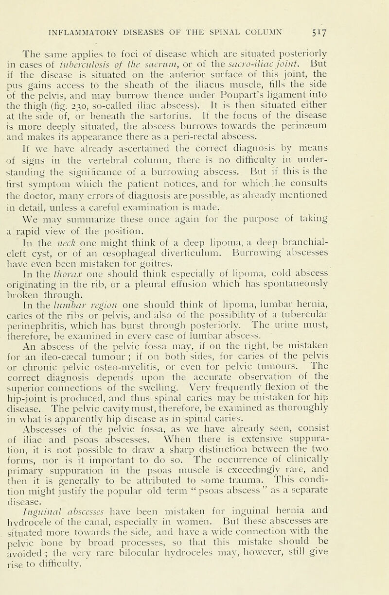 The same applies to foci of disease which are situated posteriorly in cases of tuberculosis of the sacrum, or of the sacro-iliac Joint. But if the disease is situated on the anterior surface of this joint, the pus gains access to the sheath of the iliacus muscle, fills the side of the pelvis, and may burrow thence under Poupart's ligament into the thigh (fig. 230, so-called iliac abscess). It is then situated either at the side of, or beneath the sartorius. If the focus of the disease is more deeply situated, the abscess burrows towards the perinaeum and makes its appearance there as a peri-rectal abscess. If we have already ascertained the correct diagnosis by means of signs in the vertebral column, there is no difficulty in under- standing the significance of a burrowing abscess. But if this is the first symptom which the patient notices, and for which.he consults the doctor, many errors of diagnosis are possible, as already mentioned in detail, unless a careful examination is made. We may summarize these once again for the purpose of taking a rapid view of the position. In the iicck one might think of a deep lipoma, a deep branchial- cleft cyst, or of an oesophageal diverticulum. Burrowing abscesses have even been mistaken for goitres. In the tlionix one should think especially of lipoma, cold abscess originating in the rib, or a pleural effusion which has spontaneously broken through. In the lumbar region one should think of lipoma, lumbar hernia, caries of the ribs or pelvis, and also of the possibility of a tubercular perinephritis, which has burst through posteriorly. The urine must, therefore, be examined in every case of lumbar abscess. An abscess of the pelvic fossa may, if on the right, be mistaken for an ileo-ca?cal tumour; if on both sides, for caries of the pelvis or chronic pelvic osteo-myelitis, or even for pelvic tumours. The correct diagnosis depends upon the accurate observation of the superior connections of the swelling. Very frequently flexion of the hip-joint is produced, and thus spinal caries may be mistaken for hip disease. The pelvic cavity must, therefore, be examined as thoroughly in what is apparently hip disease as in spinal caries. Abscesses of the pelvic fossa, as we have already seen, consist of iliac and psoas abscesses. When there is extensive suppura- tion, it is not possible to draw a sharp distinction between the two forms, nor is it important to do so. The occurrence of clinically primary suppuration in the psoas muscle is exceedingly rare, and then it is generally to be attributed to some trauma. This condi- tion might justify the popular old term psoas abscess as a separate disease. Inguinal abscesses have been mistaken for inguinal hernia and hydrocele of the canal, especiallv in women. But these abscesses are situated more towards the side, and have a wide connection with the pelvic bone by broad processes, so that this mistake should be avoided ; the veiy rare bilocular hydroceles may, however, still give rise to ditficultv.