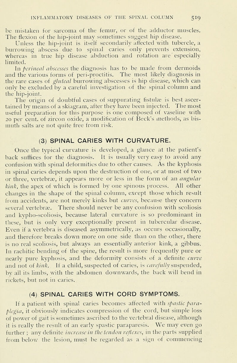 be mistaken for sarcoma of the femur, or of the adductor muscles. The flexion of the hip-joint may sometimes suggest hip chsease. Unless the hip-joint is itself secondarily affected with tubercle, a burrowing abscess due to spinal caries only prevents extension, whereas in true hip disease abduction and rotation are especially limited. In perineal abscesses the diagnosis has to be made from dermoids and the various forms of peri-proclitis. The most likely diagnosis in the rare cases of gluteal burrowing abscesses is hip disease, which can only be excluded by a careful investigation of the spinal column and the hip-joint. The origin of doubtful cases of suppurating tistulae is best ascer- tained by means of a skiagram, after they have been injected. The most useful preparation for this purpose is one composed of vaseline with 20 per cent, of zircon oxide, a modification of Beck's methods, as bis- mutli salts are not quite free from risk. (3) SPINAL CARIES WITH CURVATURE. Once the typical curvature is developed, a glance at the patient's back suffices for the diagnosis. It is usually very easy to avoid any confusion with spinal deformities due to other causes. As the kyphosis in spinal caries depends upon the destruction of one, or at most of two or three, vertebrae, it appears more or less in the form of an angular kink, the apex of which is formed by one spinous process. All other changes in the shape of the spinal column, except those which result from accidents, are not merely kinks but curves, because they concern several vertebrae. There should never be any confusion with scoliosis and kypho-scoliosis, because lateral curvature is so predominant in these, but is only very exceptionally present in tubercular disease. Even if a vertebra is diseased asymmetrically, as occurs occasionally, and therefore breaks down more on one side than on the other, there is no real scoliosis, but always an essentially anterior kink, a gibbus. In rachitic bending of the spine, the result is more fiequently pure or nearly pure kyphosis, and the deformity consists of a definite curve and not of kiiik. If a child, suspected of caries, is carefully suspended, by ail its limbs, with the abdomen downwards, the back will bend in rickets, but not in caries. (4) SPINAL CARIES WITH CORD SYMPTOMS. If a patient with spinal caries becomes affected with spastic para- plegia, it obviously indicates compression of the cord, but simple loss of power of gait is sometimes ascribed to the vertebral disease, although it is really the result of an early spastic paraparesis. We may even go further ; any definite increase in the tendon reflexes, in tlie parts supplied from below the lesion, must be regarded as a sign of commencing