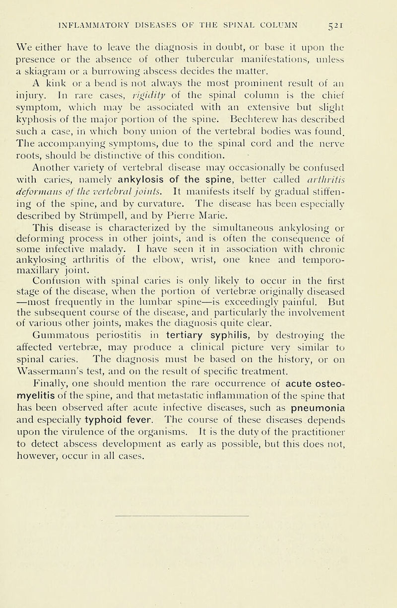 We either have to leave the diagnosis in doubt, or base it upon the presence or the absence of other tubercular manifestations, unless a skiagram or a burrowing abscess decides the matter. A kink or a bend is not always the most prominent result of an injury. In rare cases, rigidity of the spinal column is the chief symptom, which may be associated with an extensive but slight kyphosis of the major portion of the spine. Bechterew has described such a case, in which bony union of the vertebral bodies was found. The accompanying symptoms, due to the spinal cord and the nerve roots, should be distinctive of this condition. Another variety of vertebral disease may occasionally be confused with caries, namely ankylosis of the spine, better called arthritis deformans of tJie vertebral Joints. It manifests itself by gradual stiffen- ing of the spine, and by curvature. The disease has been especially described by Striimpell, and by Pierre Marie. This disease is characterized by the simultaneous ankylosing or deforming process in other joints, and is often the consequence of some infective malady. I have seen it in association with chronic ankylosing arthritis of the elbow, wrist, one knee and temporo- maxillary joint. Confusion with spinal caries is only likely to occur in the first stage of the disease, when the portion of vertebrae originally diseased —most frequently in the lumbar spine—is exceedingly painful. But the subsequent course of the disease, and particularly the involvement of various other joints, makes the diagnosis quite clear. Gummatous periostitis in tertiary syphilis, by destroying the affected vertebrae, may produce a clinical picture very similar to spinal caries. The diagnosis must be based on the history, or on Wassermann's test, and on the result of specific treatment. Finall}^, one should mention the rare occurrence of acute osteo- myelitis of the spine, and that metastatic inflammation of the spine that has been observed after acute infective diseases, such as pneumonia and especially typhoid fever. The course of these diseases depends upon the virulence of the organisms. It is the duty of the practitioner to detect abscess development as early as possible, but this does not, however, occur in all cases.