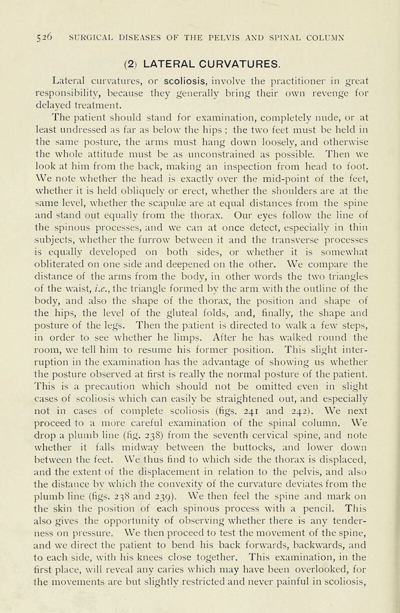 (2j LATERAL CURVATURES. Lateral curvatures, or scoliosis, involve the practitioner in great responsibility, because they generally bring their own revenge for delayed treatment. The patient should stand for examination, completely nude, or at least undressed as far as below the hips ; the two feet must be held in the same posture, the arms must hang down loosely, and otherwise the whole attitude must be as unconstrained as possible. Then we look at him from the back, making an inspection from head to foot. We note whether the head is exactly over the mid-point of the feet, whether it is held obliquely or erect, whether the shoulders are at the same level, whether the scapulae are at equal distances from the spine and stand out equally from the thorax. Our eyes follow the line of the spinous processes, and we can at once detect, especially in thin subjects, whether the furrow between it and the transverse processes is equally developed on both sides, or whether it is somewhat obliterated on one side and deepened on the other. We compare the distance of the arms from the body, in other words the two triangles of the waist, i.e., the triangle formed by the arm with the outline of the body, and also the shape of the thorax, the position and shape of the hips, the level of the gluteal folds, and, finally, the shape and posture of the legs. Then the patient is directed to walk a few steps, in order to see whether he limps. After he has walked round the room, we tell him to resume his former position. This slight inter- ruption in the examination has the advantage of showing us whether the posture observed at first is really the normal posture of the patient. This is a precaution which should not be omitted even in slight cases of scoliosis which can easily be straightened out, and especially not in cases of complete scoliosis (figs. 241 and 242). We next proceed to a more careful examination of the spinal column. We drop a plumb line (fig. 238) from the seventh cervical spine, and note whether it falls midway between the buttocks, and lower down between the feet. We thus find to which side the thorax is displaced, and the extent of the displacement in relation to the pelvis, and also the distance by which the convexity of the curvature deviates from the plumb line (figs. 238 and 239). We then feel the spine and mark on the skin the position of each spinous process with a pencil. This also gives the opportunity of observing whether there is any tender- ness on pressure. We then proceed to test the movement of the spine, and we direct the patient to bend his back forwards, backwards, and to each side, with his knees close together. This examination, in the first place, will reveal any caries which may have been overlooked, for the movements are but slightly restricted and never painful in scoliosis,