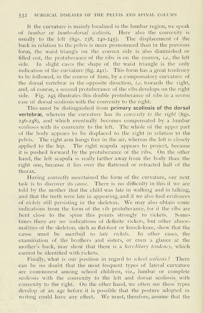 If the curvature is mainly localized in the lumbar region, we speak of hunbar or luinho-dorsal scoliosis. Here also the convexity is usually to the left (figs. 238, 240-245). The displacement of the back in relation to the pelvis is more pronounced than in the previous form, the waist triangle on the convex side is also diminished or filled out, the protuberance of the ribs is on the convex, i.e., the left side. In slight cases the shape of the w^aist triangle is the only indication of the curvature (tig. 241). This form has a great tendency to be followed, in the course of time, by a compensatory curvature of the dorsal vertebrae in the opposite direction, i.e. towards the right, and, of course, a second protuberance of the ribs develops on the right side. Fig. 245 illustrates this double protuberance of ribs in a severe case of dorsal scoliosis with the convexity to the right. This must be distinguished from primary scoliosis of the dorsal vertebrae, wherein the curvature has its convexity to the right (figs. 246-248), and which eventually becomes compensated by a lumbar scoliosis with its convexity to the left. The whole of the upper part of the body appears to be displaced to the right in relation to the pelvis. The right arm hangs free in the air, whereas the left is closely applied to the hip. The right scapula appears to project, because it is pushed forward by the protuberance of the ribs. On the other hand, the left scapula is reall}^ farther away from the body than the right one, because it lies over the flattened or retracted half of the thorax. Having correctlv ascertained the form of the curvature, our next task is to discover its cause. There is no difficulty in this if we are told by the mother that the child was late in walking and in talking, and that the teeth were late in appearing, and if we also find evidences of riclwts still persisting in the skeleton. We may also obtain some indications from the form of the rib protuberance, for if the ribs are bent close to the spine this points strongly to rickets. Some- times there are no indications of definite rickets, but other abnor- malities of the skeleton, such as flat-foot or knock-knee, show that the cause must be ascribed to late rickets. In other cases, the ■examination of the brothers and sisters, or even a glance at the mother's back, may show that there is a hereditary tendency, which cannot be identified with rickets. Finally, what is our position in regard to school scoliosis f There can be no doubt that the most frequent types of lateral curvature are commonest among school children, viz., lumbar or complete scoliosis with the convexity to the left and dorsal scoliosis with convexity to the right. On the other hand, we often see these types ■develop at an age before it is possible that the posture adopted in writing could have any effect. We must, therefore, assume that the