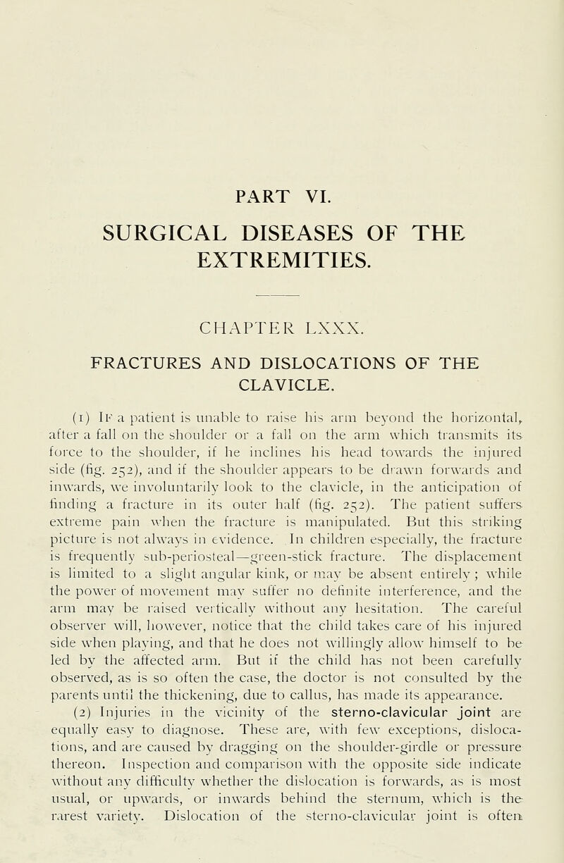 SURGICAL DISEASES OF THE EXTREMITIES. CHAPTER LXXX. FRACTURES AND DISLOCATIONS OF THE CLAVICLE. (i) If a patient is unable to raise his arm be3-c)nd the horizontal^ after a fall on the shoulder or a fall on the arm which transmits its force to the shoulder, if he inclines his head towards the injured side (fig. 252), and if the shoulder appears to be drawn forwards and inwards, we involuntarily look to the clavicle, in the anticipation of finding a fracture in its outer half (fig. 252). The patient suffers extreme pain when the fracture is manipulated. But this striking picture is not always in evidence. In children especially, the fracture is frequently sub-periosteal—green-stick fracture. The displacement is limited to a slight angular kink, or may be absent entirely ; while the power of movement mav suffer no definite interference, and the arm may be raised vertically without any hesitation. The careful observer will, however, notice that the child takes care of his injured side when playing, and that he does not willingly allow himself to be led by the affected arm. But if the child has not been carefully observed, as is so often the case, the doctor is not consulted by the parents until the thickening, due to callus, has made its appearance. (2) Injuries in the vicinity of the sterno-clavicular joint are equally easy to diagnose. These are, with few exceptions, disloca- tions, and are caused by dragging on the shoulder-girdle or pressure thereon. Inspection and comparison with the opposite side indicate without any difficulty whether the dislocation is forwards, as is most usual, or upwards, or inwards behind the sternum, which is the rarest variety. Dislocation of the sterno-clavicular joint is often