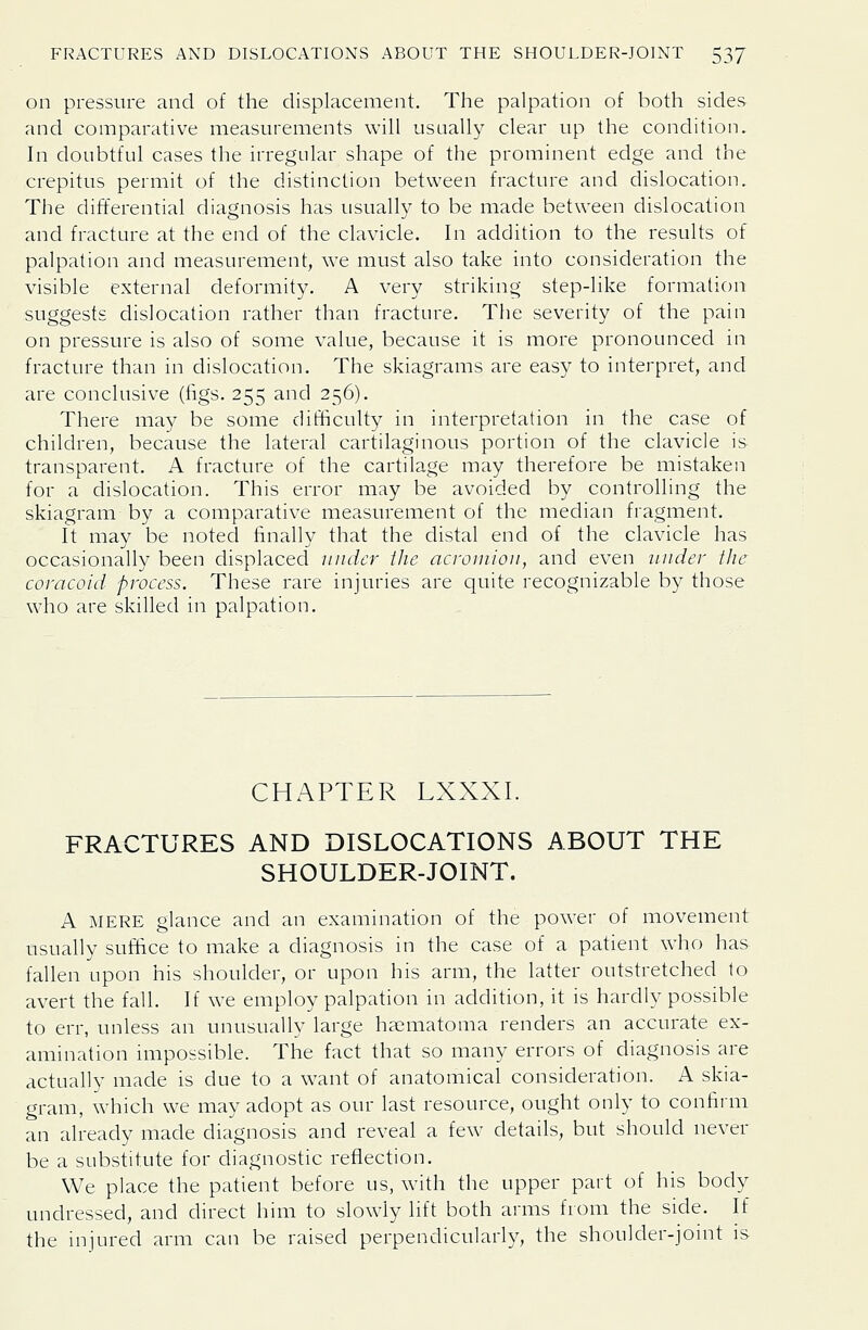 on pressure and of the displacement. The palpation of both sides and comparative measurements will usually clear up the condition. In doubtful cases the irregular shape of the prominent edge and the crepitus permit of the distinction between fracture and dislocation. The differential diagnosis has usually to be made between dislocation and fracture at the end of the clavicle. In addition to the results of palpation and measurement, we must also take into consideration the visible external deformity. A very striking step-like formation suggests dislocation rather than fracture. The severity of the pain on pressure is also of some value, because it is more pronounced in fracture than in dislocation. The skiagrams are easy to interpret, and are conclusive (figs. 255 and 256). There may be some difficulty in interpretation in the case of children, because the lateral cartilaginous portion of the clavicle is transparent. A fracture of the cartilage may therefore be mistaken for a dislocation. This error may be avoided by controlling the skiagram by a comparative measurement of the median fragment. It may be noted finally that the distal end of the clavicle has occasionally been displaced under tlie acromion, and even under the coracold process. These rare injuries are quite recognizable by those who are skilled in palpation. CHAPTER LXXXI. FRACTURES AND DISLOCATIONS ABOUT THE SHOULDER-JOINT. A MERE glance and an examination of the power of movement usually suffice to make a diagnosis in the case of a patient who has fallen upon his shoulder, or upon his arm, the latter outstretched to avert the fall. If we employ palpation in addition, it is hardly possible to err, unless an unusually large haematoma renders an accurate ex- amination impossible. The fact that so many errors of diagnosis are actually made is due to a want of anatomical consideration. A skia- gram, which we may adopt as our last resource, ought only to confirm an already made diagnosis and reveal a few details, but should never be a substitute for diagnostic reflection. We place the patient before us, with the upper part of his body undressed, and direct him to slowly lift both arms from the side. If the injured arm can be raised perpendicularly, the shoulder-joint is