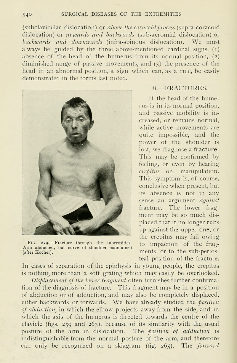 (subclavicular dislocation) or above the conicoidprocess (supra-coracoid dislocation) or upwards and backwards (sub-acromial dislocation) or backwards and downivards (infra-spinous dislocation). We must always be guided by the three above-mentioned cardinal signs, (i) absence of the head of the humerus from its normal position, (2) diminished range of passive movements, and (3) the presence of the head in an abnormal position, a sign which can, as a rule, be easily demonstrated in the forms last noted. 5.—FRACTURES. If the head of the hume- rus is in its normal position, and passive mobility is in- creased, or remains normal, while active movements are quite impossible, and the power of the shoulder is lost, we diagnose a fracture. This may be confirmed by feeling, or even by hearing crepitus on manipulation. This symptom is, of course, conclusive when present, but its absence is not in any sense an argument agaiust fracture. The lower frag- ment may be so much dis- placed that it no longer rubs up against the upper one, or the crepitus may fail owing to impaction of the frag- ments, or to the sub-perios- teal position of the fracture. In cases of separation of the epiphysis in young people, the crepitus is nothing more than a soft grating which may easily be overlooked. Disptaceuient of the lower fragineut often furnishes further confirma- tion of the diagnosis of fracture. This fragment may be in a position of abduction or of adduction, and mav also be completely displaced, either backwards or forwards. We have already studied the position of abduction, in which the elbow projects away from the side, and in which the axis of the humerus is directed towards the centre of the clavicle (figs. 259 and 263), because of its similarity with the usual posture of the arm in dislocation. The position of adduction is indistinguishable from the normal posture of the arm, and therefore can only be recognized on a skiagram (fig. 265). The forward Fig. 259. —Fracture through the tuberosities. Arm abducted, but curve of shoulder maintained (after Kocher).