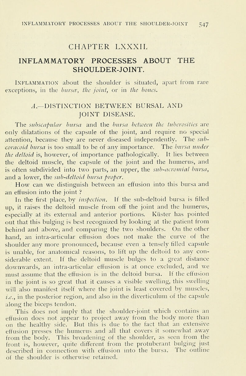 CHAPTER LXXXII. INFLAMMATORY PROCESSES ABOUT THE SHOULDER-JOINT. Inflammation about the shoulder is situated, apart from rare exceptions, in the biirscv, the joint, or in the bones. ^.—DISTINCTION BETWEEN BURSAL AND JOINT DISEASE. The snbscapnlar bnrsa and the bursa bekveen the tuberosities are only dilatations of the capsule of the joint, and require no special attention, because they are never diseased independently. The sub- coracoid bursa is too small to be of any importance. The bursa under the deltoid is, however, of importance pathologically. It lies between the deltoid muscle, the capsule of the joint and the humerus, and is often subdivided into two parts, an upper, the sub-acrouiial bursa, and a lower, the sub-deltoid bursa proper. How can we distinguish between an effusion into this bursa and an effusion into the joint ? In the first place, by inspection. If the sub-deltoid bursa is filled up, it raises the deltoid muscle from off the joint and the humerus, especially at its external and anterior portions. Klister has pointed out that this bulging is best recognized by looking at the patient from behind and above, and comparing the two shoulders. On the other hand, an intra-articular effusion does not make the curve of the shoulder any more pronounced, because even a tensely filled capsule is unable, for anatomical reasons, to lift up the deltoid to any con- siderable extent. If the deltoid muscle bulges to a great distance downwards, an intra-articular effusion is at once excluded, and we must assume that the effusion is in the deltoid bursa. If the effusion in the joint is so great that it causes a visible swelling, this swelling will also manifest itself where the joint is least covered by muscles, i.e., in the posterior region, and also in the diverticulum of the capsule along the biceps tendon. This does not imply that the shoulder-joint which contains an effusion does not appear to project away from the body more than on the healthy side. But this is due to the fact that an extensive effusion presses the humerus and all that covers it somewhat away from the body. This broadening of the shoulder, as seen from the front is, however, quite different from the protuberant bulging just described in connection with effusion mto the bursa. The outline of the shoulder is otherwise retained.