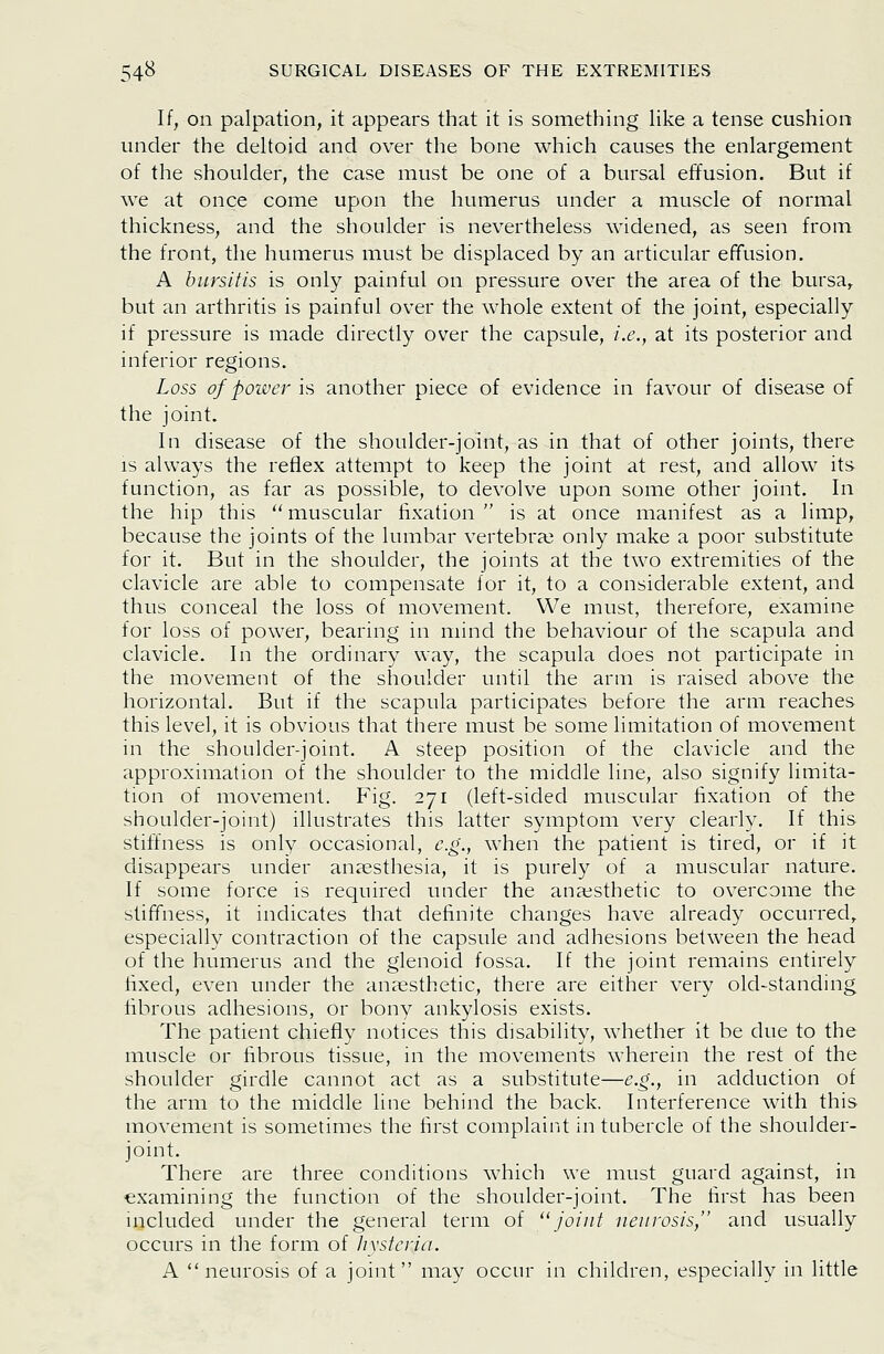 If, on palpation, it appears that it is something Hke a tense cushion under the deltoid and over the bone which causes the enlargement of the shoulder, the case must be one of a bursal effusion. But if we at once come upon the humerus under a muscle of normal thickness, and the shoulder is nevertheless widened, as seen from the front, the humerus must be displaced by an articular effusion, A bursitis is only painful on pressure over the area of the bursa, but an arthritis is painful over the whole extent of the joint, especially if pressure is made directly over the capsule, i.e., at its posterior and inferior regions. Loss of power is another piece of evidence in favour of disease of the joint. In disease of the shoulder-joint, as in that of other joints, there IS always the reflex attempt to keep the joint at rest, and allow its function, as far as possible, to devolve upon some other joint. In the hip this muscular fixation  is at once manifest as a limp, because the joints of the lumbar vertebra? only make a poor substitute for it. But in the shoulder, the joints at the two extremities of the clavicle are able to compensate for it, to a considerable extent, and thus conceal the loss of movement. We must, therefore, examine for loss of power, bearing in mind the behaviour of the scapula and clavicle. In the ordinary way, the scapula does not participate in the movement of the shoulder until the arm is raised above the horizontal. But if the scapula participates before the arm reaches this level, it is obvious that there must be some limitation of movement in the shoulder-joint. A steep position of the clavicle and the approximation of the shoulder to the middle line, also signify limita- tion of movement. Fig. 271 (left-sided muscular fixation of the shoulder-joint) illustrates this latter symptom very clearly. If this stiffness is only occasional, e.g., when the patient is tired, or if it disappears under anfesthesia, it is purely of a muscular nature. If some force is required under the anaesthetic to overcome the stiffness, it indicates that definite changes have already occurred, especially contraction of the capsule and adhesions between the head of the humerus and the glenoid fossa. If the joint remains entirely fixed, even under the anaesthetic, there are either very old-standing fibrous adhesions, or bony ankylosis exists. The patient chiefly notices this disability, whether it be due to the muscle or fibrous tissue, in the movements wherein the rest of the shoulder girdle cannot act as a substitute—e.g., in adduction of the arm to the middle line behind the back. Interference with this movement is sometimes the first complaint in tubercle of the shoulder- joint. There are three conditions which we must guard against, in •examining the function of the shoulder-joint. The first has been included under the general term of joint neurosis, and usually occurs in the form of hysteria. A neurosis of a joint may occur in children, especially in little