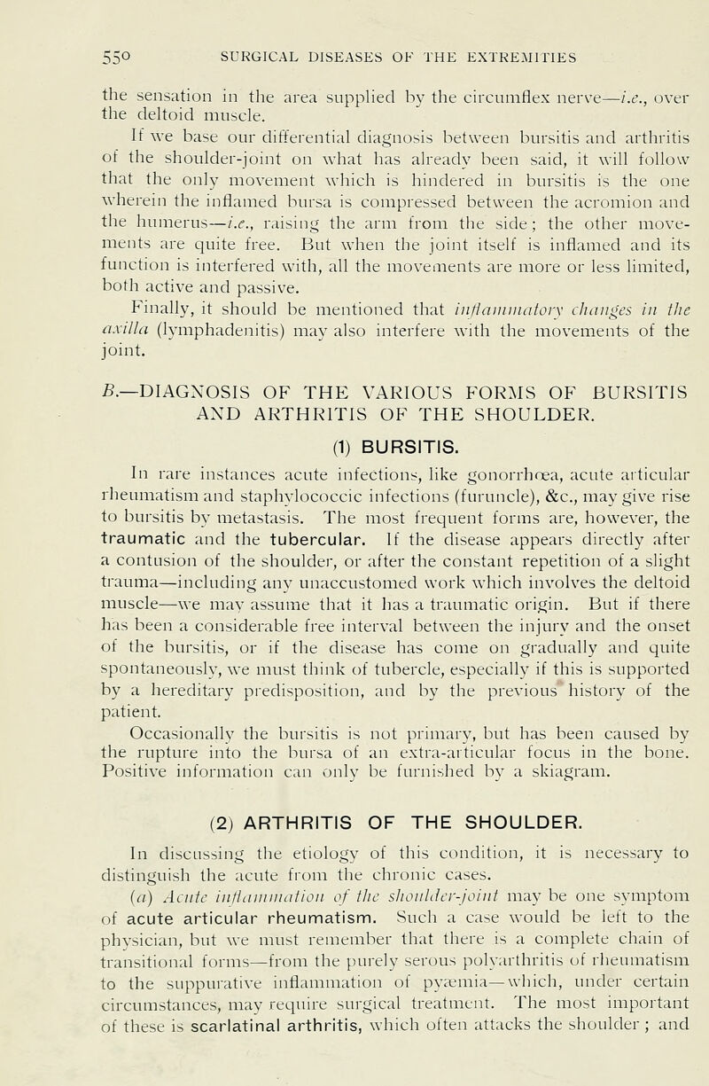 the sensation in the area supphed by the circumflex nerve—i.e., over the deltoid muscle. If we base our differential diagnosis between bursitis and arthritis of the shoulder-joint on what has already been said, it will follow that the only movement which is hindered in bursitis is the one wherein the inflamed bursa is compressed between the acromion and the humerus—i.e., raising the arm from the side ; the other move- ments are quite free. But when the joint itself is inflamed and its function is interfered with, all the movements are more or less limited, both active and passive. Finally, it should be mentioned that infiainuiatorx changes in the nxiila (lymphadenitis) may also interfere with the movements of the joint. i5.—DIAGNOSIS OF THE VARIOUS FORMS OF BURSITIS AND ARTHRITIS OF THE SHOULDER. (1) BURSITIS. In rare instances acute infections, like gonorrhoea, acute articular rheumatism and staphylococcic infections (furuncle), &c., may give rise to bursitis by metastasis. The most frequent forms are, however, the traumatic and the tubercular. If the disease appears directly after a contusion of the shoulder, or after the constant repetition of a slight trauma—including any unaccustomed work which involves the deltoid muscle—we may assume that it has a traumatic origin. But if there has been a considerable free interval between the injury and the onset of the bursitis, or if the disease has come on gradually and quite spontaneously, we must think of tubercle, especially if this is supported by a hereditary predisposition, and by the previous history of the patient. Occasionally the bursitis is not primary, but has been caused by the rupture into the bursa of an extra-articular focus in the bone. Positive information can only be furnished by a skiagram. (2) ARTHRITIS OF THE SHOULDER. In discussing the etiology of this condition, it is necessary to distinguish the acute from the chronic cases. {a) Acnte intlnniination of the shonlder-Joint may be one symptom of acute articular rheumatism. Such a case would be left to the physician, but we must remember that there is a complete chain of transitional forms—from the purely serous polyarthritis of rheumatism to the suppurative inflammation of pyaemia—which, under certain circumstances, may require surgical treatment. The most important of these is scarlatinal arthritis, which often attacks the shoulder; and