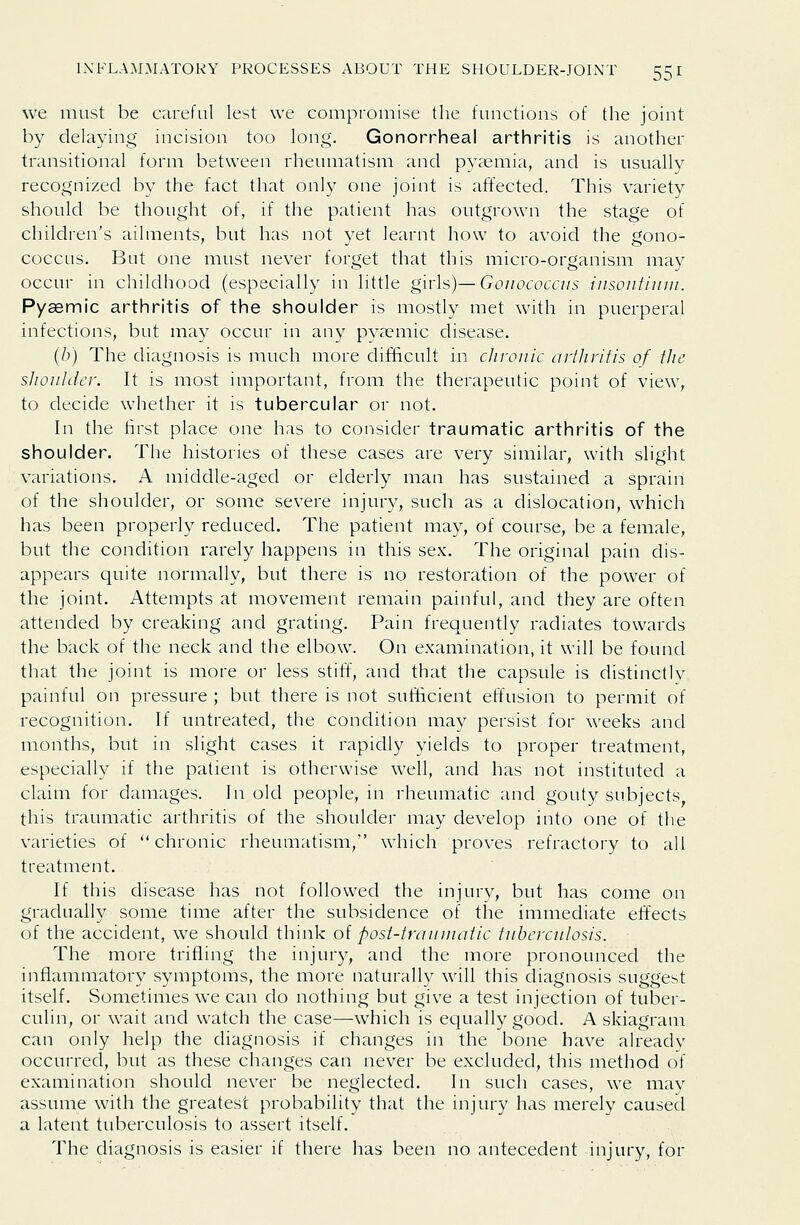 we must be careful lest we compromise the functions of the joint by delaying incision too long. Gonorrheal arthritis is another transitional form between rheumatism and pyaemia, and is usually recognized by the fact that only one joint is affected. This variety should be thought of, if the patient has outgrown the stage of children's ailments, but has not yet learnt how to avoid the gono- coccus. But one must never forget that this micro-organism may occur in childhood (especially in little girls)—Gonococciis insontinm. Pyaemic arthritis of the shoulder is mostly met with in puerperal infections, but may occur in any pyaemic disease. (/)) The diagnosis is much more difficult in cliroiiic artliritis of the sliouldcr. It is most important, from the therapeutic point of view, to decide whether it is tubercular or not. In the first place one has to consider traumatic arthritis of the shoulder. The histories of these cases are very similar, with slight variations. A middle-aged or elderly man has sustained a sprain of the shoulder, or some severe injury, such as a dislocation, which has been properly reduced. The patient may, of course, be a female, but the condition rarely happens in this sex. The original pain dis- appears quite normally, but there is no restoration of the power of the joint. Attempts at movement remain painful, and they are often attended by creaking and grating. Pain frequently radiates towards the back of the neck and the elbow. On examination, it will be found that the joint is more or less stiff, and that the capsule is distinctly painful on pressure ; but there is not sufficient effusion to permit of recognition. If untreated, the condition may persist for weeks and months, but in slight cases it rapidly yields to proper treatment, especially if the patient is otherwise well, and has not instituted a claim for damages. In old people, in rheumatic and gouty subjects this traumatic arthritis of the shoulder may develop into one of the varieties of chronic rheumatism, which proves refractory to all treatment. If this disease has not followed the injury, but has come on gradually some time after the subsidence of the immediate effects of the accident, we should think oi post-irauiuatic tuberculosis. The more trifling the injury, and the more pronounced the inflammatory symptoms, the more naturally will this diagnosis suggest itself. Sometimes we can do nothing but give a test injection of tuber- culin, or wait and watch the case—which is equally good. A skiagram can only help the diagnosis if changes in the bone have alreadv occurred, but as these changes can never be excluded, this method of examination should never be neglected. In such cases, we may assume with the greatest probability that the injury has merely caused a latent tuberculosis to assert itself. The diagnosis is easier if there has been no antecedent injury, for