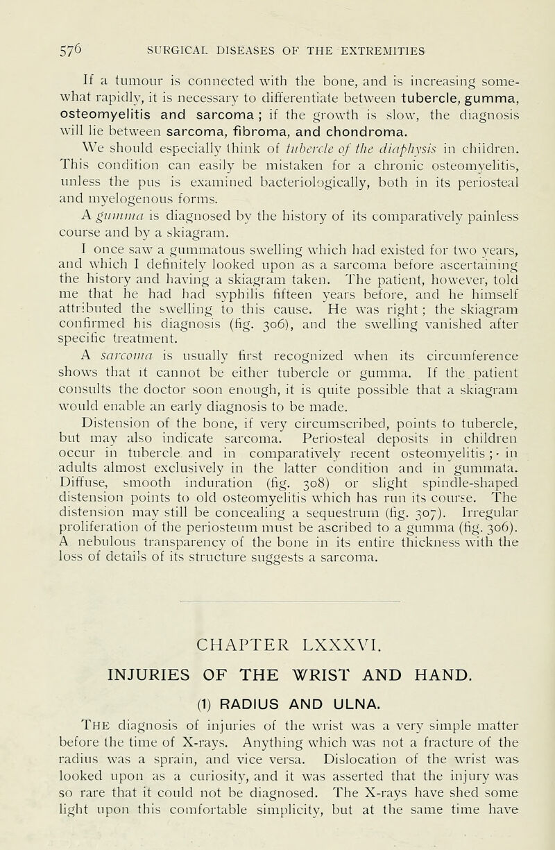 If a tumour is connected with the bone, and is increasing some- what rapidly, it is necessary to differentiate between tubercle, gumma, osteomyelitis and sarcoma ; if the growth is slow, the diagnosis will lie between sarcoma, fibroma, and chondroma. We should especially think of tubercle of the dinpliysis in children. This condition can easily be mislaken for a chronic osteomyelitis, unless the pus is examined bacteriologically, both in its perioste^d and m37elogenous forms. Aguninia is diagnosed by the history of its comparatively painless course and by a skiagram. I once saw a gummatous swelling which had existed for two years, and which I definitely looked upon as a sarcoma before ascertaining the history and having a skiagram taken. The patient, however, told me that he had had syphilis fifteen years before, and he himself attributed the swelling to this cause. He was right ; the skiagram confirmed his diagnosis (fig. 306), and the swelling vanished after specific treatment. A sarcoma is usually first recognized when its circumference shows that it cannot be either tubercle or gumma. If the, patient consults the doctor soon enough, it is quite possible that a skiagram would enable an early diagnosis to be made. Distension of the bone, if very circumscribed, points to tubercle, but may also indicate sarcoma. Periosteal deposits in children occur in tubercle and in comparatively recent osteomyelitis; • in adults almost exclusively in the latter condition and in gummata. Diffuse, smooth induration (fig. 308) or slight spindle-shaped distension points to old osteomyelitis which has run its course. The distension may still be concealing a sequestrum (fig. 307). Irregular proliferation of the periosteum must be ascribed to a gumma (fig. 306). A nebulous transparency of the bone in its entire thickness with the loss of details of its structure suggests a sarcoma. CHAPTER LXXXVI. INJURIES OF THE WRIST AND HAND. (1) RADIUS AND ULNA. The diagnosis of injuries of the wrist was a very simple matter before the time of X-rays. Anything which was not a fracture of the radius was a sprain, and vice versa. Dislocation of the wrist was looked upon as a curiosity, and it was asserted that the injury was so rare that it could not be diagnosed. The X-rays have shed some light upon this comfortable simplicity, but at the same time have