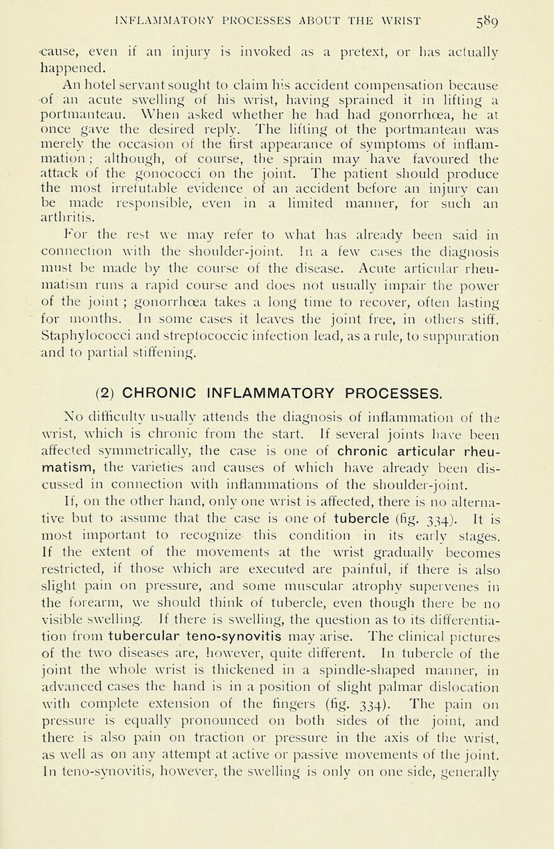 •cause, even if an injury is invoked as a pretext, or has aclually happened. An hotel servant sought to claim his accident compensation because •of an acute swelling of his wrist, having sprained it in lifting a portmanteau. When asked whether he had had gonorrhoea, he at once gave the desired reply. The lifting of the portmanteau was merely the occasion of the first appearance of symptoms of inflam- mation ; although, of course, the sprain may have favoured the attack of the gonococci on the joint. The patient should produce the most irrefutable evidence of an accident before an injury can be made responsible, even in a limited manner, for such an arthritis. For the rest we may refer to what has already been said in connection with the shoulder-joint. In a few cases the diagnosis must be made by the course of the disease. Acute articular rheu- matism runs a rapid course and does not usually impair the power of the joint ; gonorrhoea takes a long time to recover, often lasting for months. In some cases it leaves the joint free, in others stiff. Staphylococci and streptococcic infection lead, as a rule, to suppuration and to partial stiffening. (2) CHRONIC INFLAMMATORY PROCESSES. No difficulty usually attends the diagnosis of inflammation of the wrist, which is chronic from the start. If several joints have been affected symmetrically, the case is one of chronic articular rheu- matism, the varieties and causes of which have already been dis- cussed in connection with inflammations of the shoulder-joint. If, on the other hand, only one wrist is affected, there is no alterna- tive but to assume that the case is one of tubercle (fig. 334). It is most important to recognize this condition in its early stages. If the extent of the movements at the wrist gradually becomes restricted, if those which are executed are painful, if there is also slight pain on pressure, and some muscular atrophy supervenes in the forearm, we should think of tubercle, even though there be no visible swelling. If there is swelling, the question as to its differeiitia- tion from tubercular teno-synovitis may arise. The clinical pictures of the two diseases are, however, quite different. In tubercle of the joint the whole wrist is thickened in a spindle-shaped manner, in advanced cases the hand is in a position of slight palmar dislocation with complete extension of the fingers (fig. 334). The pain on pressure is equally pronounced on both sides of the joint, and there is also pain on traction or pressure in the axis of the wrist, as well as on any attempt at active or passive movements of the joint. In teno-synovitis, however, the swelling is only on one side, generally