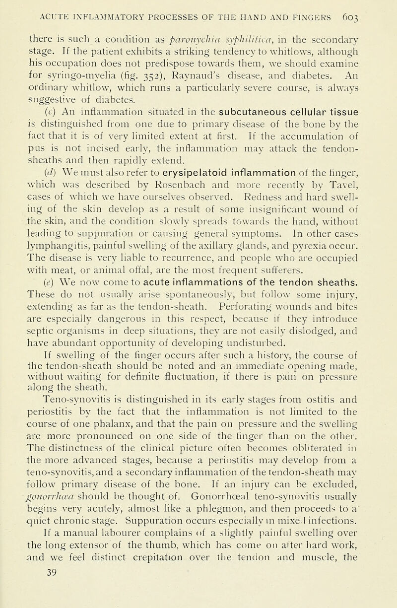 there is such a condition as paronychia syphilitica, in the secondary stage. If the patient exhibits a striking tendency to whitlows, although his occupation does not predispose towards them, we should examine for syringo-myelia (fig. 352), Raynaud's disease, and diabetes. An ordinary whitlow, which runs a particularly severe course, is always suggestive of diabetes. (c) An inflammation situated in the subcutaneous cellular tissue is distinguished from one due to primary disease of the bone by the fact that it is of very limited extent at first. If the accumulation of pus is not incised early, the inflammation may attack the tendon- sheaths and then rapidly extend. (d) We must also refer to erysipelatoid inflammation of the finger, which was described by Rosenbach and more recently by Tavel, cases of which we have ourselves observed. Redness and hard swell- ing of the skin develop as a result of some insignificant wound of the skin, and the condition slowly spreads towards the hand, without leading to suppuration or causing general symptoms. In other cases lymphangitis, painful swelling of the axillary glands, and pyrexia occui. The disease is very liable to recurrence, and people who are occupied with meat, or animal oft'al, are the most frequent sufferers. (e) We now come to acute inflammations of the tendon sheaths. These do not usually arise spontaneously, but follow some injury, extending as far as the tendon-sheath. Perforating wounds and bites are especially dangerous in this respect, because if they introduce septic organisms in deep situations, they are not easily dislodged, and have abundant opportunity of developing undistiu-bed. If swelling of the finger occurs after such a history, the course of the tendon-sheath should be noted and an rmmediate opening made, without waiting for definite fluctuation, if there is pain on pressure along the sheath. Teno-synovitis is distinguished in its early stages from ostitis and periostitis by the fact that the inflammation is not limited to the course of one phalanx, and that the pain on pressure and the swelling are more pronounced on one side of the finger than on the other. The distinctness of the clinical picture often becomes obliterated in the more advanced stages, because a periostitis may develop from a teno-synovitis, and a secondary inflammation of the tendon-sheath mav follow primary disease of the bone. If an injury can be excluded, gonorrhoea should be thought of. Gonorrhoeal teno-synovitis usually begins very acutely, almost like a phlegmon, and then proceeds to a' ■quiet chronic stage. Suppuration occurs especially \n mixed infections. If a manual labourer complains of a slightly painful swelling over the long extensor of the thumb, which has come on alter hard work, and we feel distinct crepitation over the tendon and muscle, the 39