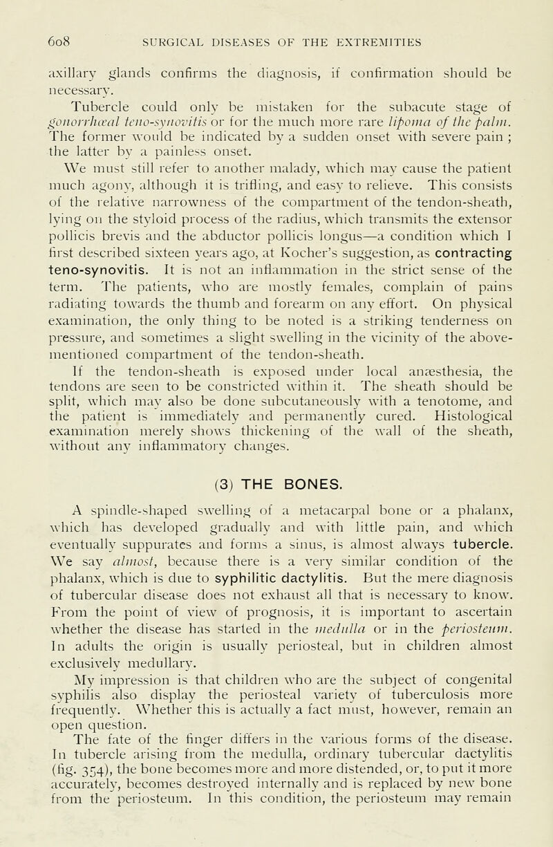 axillary glands confirms the diagnosis, if confirmation should be necessary. Tubercle could only be mistaken for the subacute stage of gonoi'i'ha'al tenosynovitis ov for the much more rare lipoma of the palm. The former would be indicated by a sudden onset with severe pain ; the latter by a painless onset. We must still refer to another malady, which mav cause the patient much agony, although it is trifling, and easy to relieve. This consists of the relative narrowness of the compartment of the tendon-sheath, lying on the styloid process of the radius, which transmits the extensor pollicis brevis and the abductor poUicis longus—a condition which I first described sixteen years ago, at Kocher's suggestion, as contracting teno-synovitis. It is not an inflammation in the strict sense of the term. The patients, who are mostly females, coinplain of pains radiating towards the thumb and forearm on any effort. On physical examination, the only thing to be noted is a striking tenderness on pressure, and sometimes a slight swelling in the vicinity of the above- mentioned compartment of the tendon-sheath. If the tendon-sheath is exposed under local anaesthesia, the tendons are seen to be constricted within it. The sheath should be split, which may also be done subcutaneously with a tenotome, and the patient is immediately and permanently cured. Histological examination merely shows thickening of the wall of the sheath, without an}^ inflammatory changes. (3) THE BONES. A spindle-shaped swelling of a metacarpal bone or a phalanx, which has developed gradually and with little pain, and which eventually suppurates and forms a sinus, is almost always tubercle. We say almost, because there is a very similar condition of the phalanx, which is due to syphilitic dactylitis. But the mere diagnosis of tubercular disease does not exhaust all that is necessary to know. From the point of view of prognosis, it is important to ascertain whether the disease has started in the medulla or in the periosteum. In adults the origin is usually periosteal, but in children almost exclusively medullar3\ My impression is that children who are the subject of congenital syphilis also display the periosteal variety of tuberculosis more frequently. Whether this is actually a fact must, however, remain an open question. The fate of the finger difters in the various forms of the disease. In tubercle arising from the medulla, ordinary tubercular dactylitis (fig. 354), the bone becomes more and more distended, or, to put it more accurately, becomes destroyed internally and is replaced by new bone from the periosteum. In this condition, the periosteum may remain