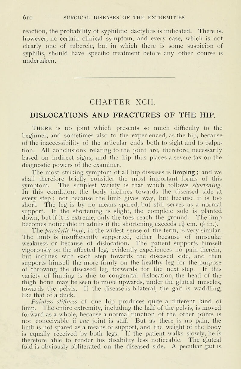 reaction, the probability of syphilitic dactylitis is indicated. There is, however, no certain clinical symptom, and every case, which is not clearly one of tubercle, but in which there is some suspicion of syphilis, should have specific treatment before any other course is undertaken. CHAPTER XCII. DISLOCATIONS AND FRACTURES OF THE HIP. There is no joint which presents so much difticulty to the beginner, and sometimes also to the experienced, as the hip, because of the inaccessibility of the articular ends both to sight and to palpa- tion. All conclusions relating to the joint are, therefore, necessarily based on indirect signs, and the hip thus places a severe tax on the diagnostic powers of the examiner. The most striking symptom of all hip diseases is limping ; and we shall therefore briefly consider the most important forms of this symptom. The simplest variety is that which follows shortening. In this condition, the body inclines towards the diseased side at every step ; not because the limb gives way, but because it is too short. The leg is by no means spared, but still serves as a normal support. If the shortening is slight, the complete sole is planted down, but if it is extreme, only the toes reach the ground. The limp becomes noticeable in adults if the shortening exceeds i^ cm. (f in.). The paralytic limp, in the widest sense of the term, is very similar. The limb is insufficiently supported, either because of muscular weakness or because of dislocation. The patient supports himself vigorously on the affected leg, evidently experiences no pain therein, but inclines with each step towards the diseased side, and then supports himself the more firmly on the healthy leg for the purpose of throwing the diseased leg forwards for the next step. If this variety of limping is due to congenital dislocation, the head of the thigh bone may be seen to move upwards, under the gluteal muscles, towards the pelvis. If the disease is bilateral, the gait is waddling, like that of a duck. Painless stiffness of one hip produces quite a different kind of limp. The entire extremity, includmg the half of the pelvis, is moved forward as a whole, because a normal function of the other joints is not conceivable if one joint is stiff. But as there is no pain, the limb is not spared as a means of support, and the weight of the body is equally received by both legs. If the patient walks slowly, he is therefore able to render his disability less noticeable. The gluteal fold is obviously obliterated on the diseased side. A peculiar gait is