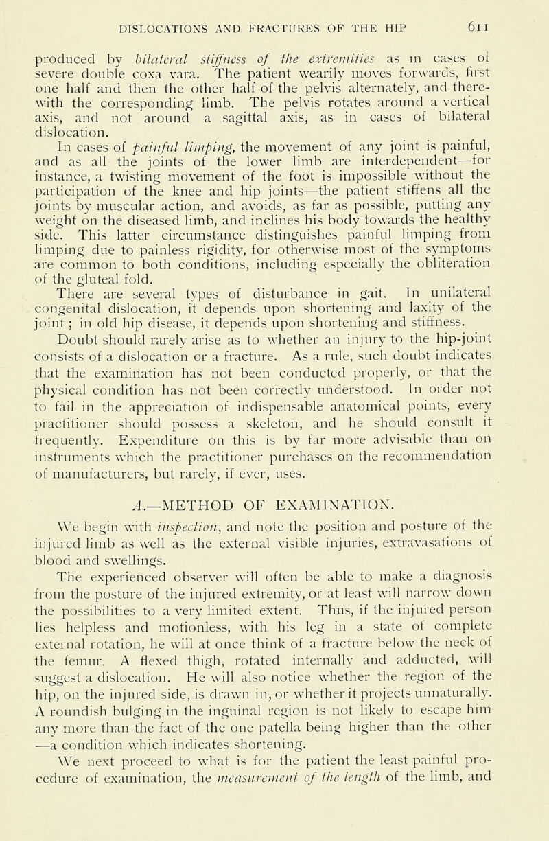produced by bilateral stiffness of the extremities as in cases ot severe double coxa vara. The patient wearily moves forwards, first one half and then the other half of the pelvis alternately, and there- with the corresponding limb. The pelvis rotates around a vertical axis, and not around a sagittal axis, as in cases of bilateral dislocation. In cases of painful limping, the movement of any joint is painful, and as all the joints of the lower limb are interdependent—for instance, a twisting movement of the foot is impossible without the participation of the knee and hip joints—the patient stiffens all the joints by muscular action, and avoids, as far as possible, putting any weight on the diseased limb, and inclines his body towards the healthy side. This latter circumstance distinguishes painful limping from limping due to painless rigidity, for otherwise most of the symptoms are common to both conditions, including especially the obliteration of the gluteal fold. There are several types of disturbance in gait. In unilateral congenital dislocation, it depends upon shortening and laxity of the joint; in old hip disease, it depends upon shortening and stiffness. Doubt should rarely arise as to whether an injury to the hip-joint consists of a dislocation or a fracture. As a rule, such doubt indicates that the examination has not been conducted properly, or that the physical condition has not been correctly understood. In order not to fail in the appreciation of indispensable anatomical points, every practitioner should possess a skeleton, and he should consult it frequently. Expenditure on this is by far more advisable than on instruments which the practitioner purchases on the recommendation of manufacturers, but rarely, if ever, uses. .4.—METHOD OF EXAMINATION. We begin with inspection, and note the position and posture of the injured limb as well as the external visible injuries, extravasations of blood and swellings. The experienced observer will often be able to make a diagnosis from the posture of the injured extremity, or at least will narrow down the possibilities to a very limited extent. Thus, if the injured person lies helpless and motionless, with his leg in a state of complete external rotation, he will at once think of a fracture below the neck of the femur. A flexed thigh, rotated internally and adducted, will suggest a dislocation. He will also notice whether the region of the hip, on the injured side, is drawn in, or whether it projects unnaturally. A roundish bulging in the inguinal region is not likely to escape him any more than the fact of the one patella being higher than the other -—a condition which indicates shortening. We next proceed to what is for the patient the least painful pro- cedure of examination, the measnrenient of the length of the limb, and