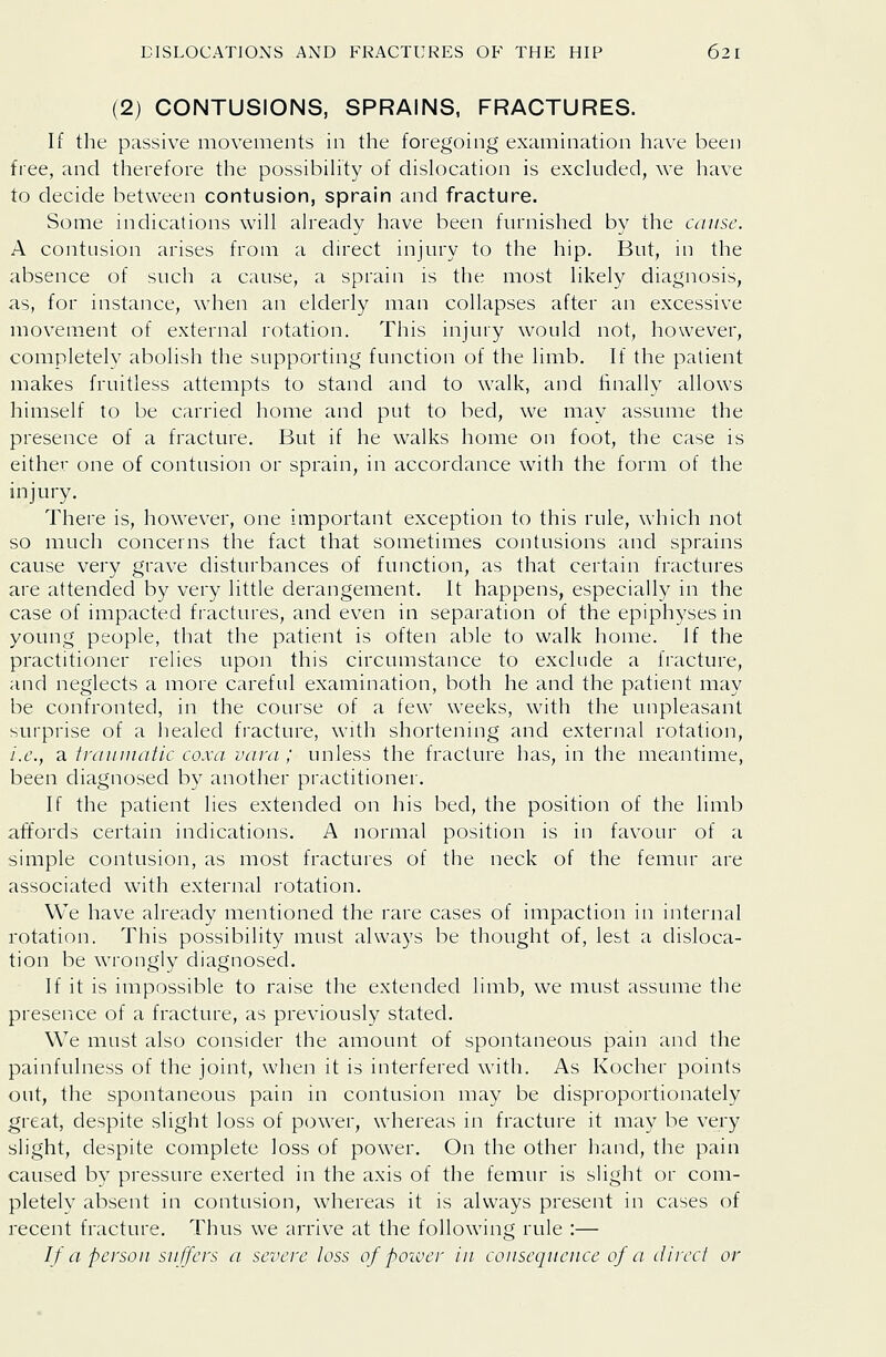 (2) CONTUSIONS, SPRAINS, FRACTURES. If the passive movements in the foregoing examination have been free, and therefore the possibihty of dislocation is excluded, we have to decide between contusion, sprain and fracture. Some indications will already have been furnished by the cause. A contusion arises from a direct injury to the hip. But, in the absence of such a cause, a sprain is the most likely diagnosis, as, for instance, when an elderly man collapses after an excessive movement of external rotation. This injury would not, however, completely abolish the supporting function of the limb. If the patient makes fruitless attempts to stand and to walk, and finally allows himself to be carried home and put to bed, we may assume the presence of a fracture. But if he walks home on foot, the case is either one of contusion or sprain, in accordance with the form of the injury. There is, however, one important exception to this rule, which not so much concerns the fact that sometimes contusions and sprains cause very grave disturbances of function, as that certain fractures are attended by very little derangement. It happens, especially in the case of impacted fractures, and even in separation of the epiphyses in young people, that the patient is often able to walk home. Jf the practitioner relies upon this circumstance to exclude a fracture, and neglects a more careful examination, both he and the patient may be confronted, in the course of a few weeks, with the unpleasant surprise of a healed fracture, with shortening and external rotation, i.e., a irainuatic coxa vara ; unless the fracture has, in the meantime, been diagnosed by another practitioner. If the patient lies extended on his bed, the position of the limb affords certain indications. A normal position is in favour of a simple contusion, as most fractures of the neck of the femur are associated with external rotation. We have already mentioned the rare cases of impaction in internal rotation. This possibility must always be thought of, lest a disloca- tion be wrongly diagnosed. If it is impossible to raise the extended limb, we must assume the presence of a fracture, as previously stated. We must also consider the amount of spontaneous pain and the painfulness of the joint, when it is interfered with. As Kocher points out, the spontaneous pain in contusion may be disproportionately great, despite slight loss of power, whereas in fracture it may be very slight, despite complete loss of power. On the other liand, the pain caused by pressure exerted in the axis of the femur is slight or com- pletely absent in contusion, whereas it is always present in cases of recent fracture. Thus we arrive at the following rule :— If a person suffers a severe loss of poiver in consequence of a direct or