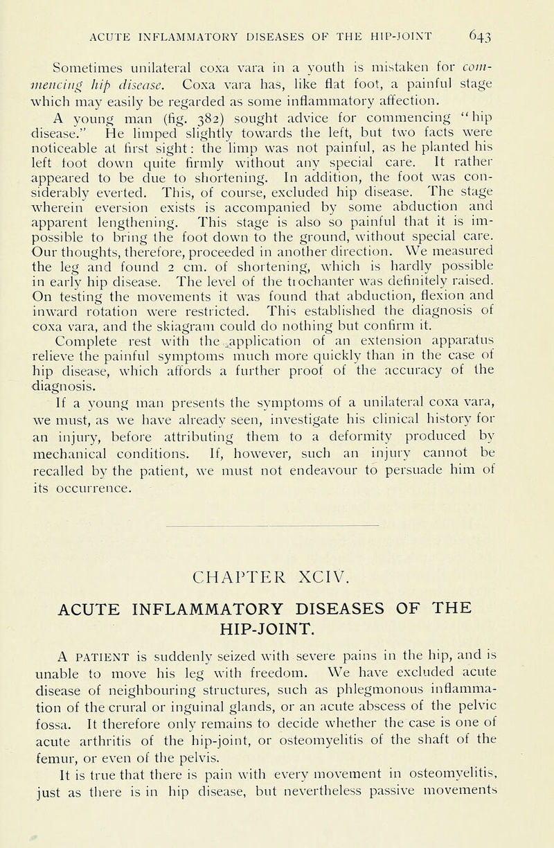 Sometimes unilateral coxa vara in a youth is mistaken for coui- ■mencing Iiip disease. Coxa vara has, like flat foot, a painful stage which may easily be regarded as some inflammatory affection. A young man (fig. 382) sought advice for commencing hip disease. He limped slightly towards the left, but two facts were noticeable at first sight: the limp was not painful, as he planted his left foot down quite firmly without any special care. It rather appeared to be due to shortening. In addition, the foot was con- siderably everted. This, of course, excluded hip disease. The stage wherein eversion exists is accompanied by some abduction and apparent lengthening. This stage is also so painful that it is im- possible to bring the foot down to the ground, without special care. Our thoughts, therefore, proceeded in another direction. We measured the leg and found 2 cm. of shortening, which is hardly possible in early hip disease. The level of the trochanter was definitely raised. On testing the movements it was found that abduction, flexion and inward rotation were restricted. This established the diagnosis of coxa vara, and the skiagram could do nothing but confirm it. Complete rest with the .application of an extension apparatus relieve the painful symptoms much more quickly than in the case of hip disease, which affords a further proof of the accuracy of the diagnosis. If a young man presents the symptoms of a unilateral coxa vara, we must, as we have already seen, investigate his clinical history for an injury, before attributing them to a deformity produced by mechanical conditions. If, however, such an injury cannot be recalled by the patient, we must not endeavour to persuade him of its occurrence. CHAPTER XCIV. ACUTE INFLAMMATORY DISEASES OF THE HIP-JOINT. A PATIENT is suddenly seized with severe pains in the hip, and is unable to move his leg with freedom. We have excluded acute disease of neighbouring structures, such as phlegmonous inflamma- tion of the crural or inguinal glands, or an acute abscess of the pelvic fossa. It therefore only remains to decide whether the case is one of acute arthritis of the hip-joint, or osteomyelitis of the shaft of the femur, or even of the pelvis. It is true that there is pain with every movement in osteomyelitis, just as there is in hip disease, but nevertheless passive movements