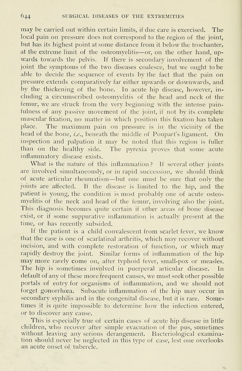 may be carried out within certain limits, if due care is exercised. The local pain on pressure does not correspond to the region of the joint^ but has its highest point at some distance from it below the trochanter, at the extreme limit of the osteomyelitis—or, on the other hand, up- wards towards the pelvis. If there is secondary involvement of the joint the symptoms of the two diseases coalesce, but we ought to be able to decide the sequence of events by the fact that the pain on pressure extends comparatively far either upwards or downwards, and by the thickening of the bone. In acute hip disease, however, in- cluding a circumscribed osteomyelitis of the head and neck of the femur, we are struck from the very beginning with the intense pain- fulness of any passive movement of the joint, if not by its complete muscular fixation, no matter in which position this fixation has taken place. The maximum pain on pressure is in the vicinity of the head of the bone, i.e., beneath the middle of Poupart's ligament. On inspection and palpation it may be noted that this region is fuller than on the healthy side. The pyrexia proves that some acute inflammatory disease exists. What is the nature of this inflammation? If several other joints are involved simultaneously, or in rapid succession, we should think of acute articular rheumatism—but one must be sure that only the joints are affected. If the disease is limited to the hip, and the patient is young, the condition is most probably one of acute osteo- myelitis of the neck and head of the femur, involving also the joint. This diagnosis becomes quite certain if other areas of bone disease exist, or if some suppurative inflammation is actuallv present at the time, or has recently subsided. If the patient is a child convalescent from scarlet fever, we know that the case is one of scarlatinal arthritis, which may recover without incision, and with complete restoration of function, or which may rapidly destroy the joint. Similar forms of inflammation of the hip may more rarely come on, after typhoid fever, small-pox or measles. The hip is sometimes involved in puerperal articular disease. In default of any of these more frequent causes, we must seek other possible portals of entry for organisms of inflammation, and we should not forget gonorrhoea. Subacute inflammation of the hip may occur in secondary syphilis and in the congenital disease, but it is rare. Some- times it is quite impossible to determine how the infection entered, or to discover any cause. This is especially true of certain cases of acute hip disease in little children, who recover after simple evacuation of the pus, sometimes without leaving any serious derangement. Bacteriological examina- tion should never be neglected in this type of case, lest one overlooks an acute onset of tubercle.