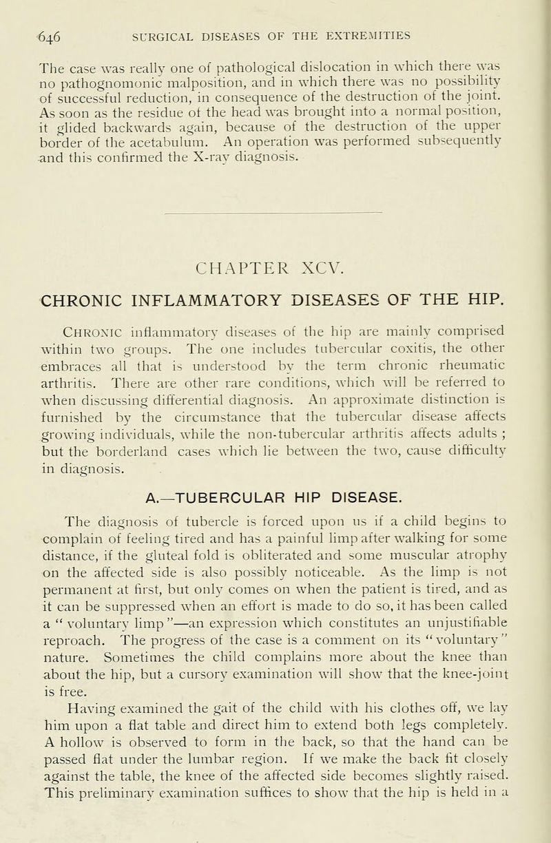 The case was really one of pathological dislocation in which there was no pathognomonic malposition, and in which there was no possibihty of successful reduction, in consequence of the destruction of the joint. As soon as the residue ot the head was brought into a normal position, it glided backwards again, because of the destruction of the upper border of the acetabulum. An operation was performed subsequently -and this confirmed the X-rav diagnosis. CHAPTER XCV. CHRONIC INFLAMMATORY DISEASES OF THE HIP. Chroxic mflammatory diseases of the hip are mainly comprised within two groups. The one includes tubercular coxitis, the other embraces all that is understood by the term chronic rheumatic arthritis. There are other rare conditions, which will be referred to when discussing differential diagnosis. An approximate distinction is furnished by the circumstance that the tubercular disease affects growing individuals, while the non-tubercular arthritis affects adults ; but the borderland cases which lie between the two, cause difficulty in diagnosis. A.—TUBERCULAR HIP DISEASE. The diagnosis of tubercle is forced upon us if a child begins to complain of feeling tired and has a painful limp after walking for some distance, if the gluteal fold is obliterated and some muscular atrophy on the affected side is also possibly noticeable. As the limp is not permanent at first, but only comes on when the patient is tired, and as it can be suppressed when an effort is made to do so, it has been called a  voluntary limp—an expression which constitutes an unjustifiable reproach. The progress of the case is a comment on its voluntary nature. Sometimes the child complains more about the knee than about the hip, but a cursory examination will show that the knee-joint is free. Having examined the gait of the child with his clothes off, we lay him upon a flat table and direct him to extend both legs completely. A hollow is observed to form in the back, so that the hand can be passed flat under the lumbar region. If we make the back fit closely against the table, the knee of the affected side becomes slightly raised. This preliminarv examination suffices to show that the hip is held in a
