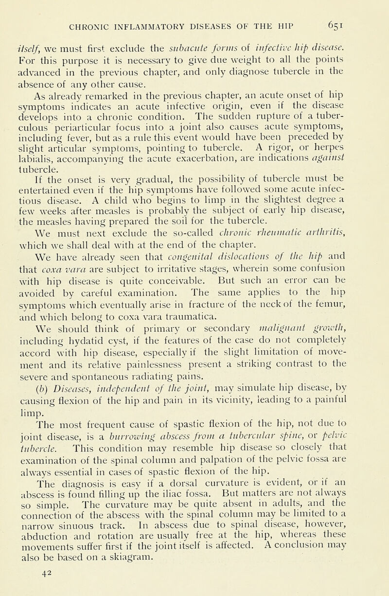 itself, we must first exclude the subacute foruis of iufectivc hip disease. For this purpose it is necessary to give due weight to all the points advanced in the previous chapter, and only diagnose tubercle in the absence of any other cause. As already remarked in the previous chapter, an acute onset of hip symptoms indicates an acute infective origin, even if the disease develops into a chronic condition. The sudden rupture of a tuber- culous periarticular focus into a joint also causes acute symptoms, including fever, but as a rule this event would have been preceded by slight articular symptoms, pointing to tubercle. A rigor, or herpes labialis, accompanying the acute exacerbation, are indications agaiust tubercle. If the onset is very gradual, the possibility of tubercle must be entertained even if the hip symptoms have followed some acute infec- tious disease. A child who begins to limp in the slightest degree a few weeks after measles is probably the subject of early hip disease, the measles having prepared the soil for the tubercle. We must next exclude the so-called chronic rheum at ic arthritis, which we shall deal with at the end of the chapter. We have already seen that congenital dislocations of the hip and that coxa vara are subject to irritative stages, wherein some confusion with hip disease is quite conceivable. But such an error can be avoided by careful examination. The same applies to the hip symptoms which eventually arise in fracture of the neck of the femur, and which belong to coxa vara traumatica. We should think of primary or secondary malignant growth, including hydatid cyst, if the features of the case do not completely accord with hip disease, especially if the slight limitation of move- ment and its relative painlessness present a striking contrast to the severe and spontaneous radiating pains. (6) Diseases, independent of the joint, may simulate hip disease, by causing flexion of the hip and pain in its vicinity, leading to a painful limp. The most frequent cause of spastic flexion of the hip, not due to joint disease, is a burrowing abscess from a tubercular spine, or pelvic tubercle. This condition may resemble hip disease so closely that examination of the spinal column and palpation of the pelvic fossa are always essential in cases of spastic flexion of the hip. The diagnosis is easy if a dorsal curvature is evident, or if an abscess is found filling up the iliac fossa. But matters are not always so simple. The curvature may be quite absent in adults, and the connection of the abscess with the spinal column may be limited to a narrow sinuous track. In abscess due to spinal disease, however, abduction and rotation are usually free at the hip, whereas these movements suffer first if the joint itself is affected. A conclusion may also be based on a skiagram. 42