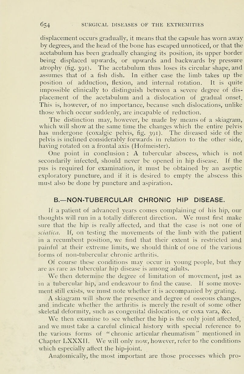 displacement occurs gradually, it means that the capsule has worn away by degrees, and the head of the bone has escaped unnoticed, or that the acetabulum has been gradually changing its position, its upper border being displaced upwards, or upwards and backwards by pressure atrophy (fig. 391). The acetabulum thus loses its circular shape, and assumes that of a fish dish. In either case the limb takes up the position of adduction, flexion, and internal rotation. It is quite impossible clinically to distinguish between a severe degree of dis- placement of the acetabulum and a dislocation of gradual onset. This is, however, of no importance, because such dislocations, unlike those which occur suddenly, are incapable of reduction. The distinction may, however, be made by means of a skiagram, which will show at the same time the changes which the entire pelvis has undergone (coxalgic pelvis, fig. 391). The diseased side of the pelvis is inclined considerably forwards in relation to the other side, having rotated on a frontal axis (Hofmeister). One point in conclusion : A tubercular abscess, which is not secondarily infected, should never be opened in hip disease. If the pus is required for examination, it must be obtained by an aseptic exploratory puncture, and if it is desired to empty the abscess this must also be done by puncture and aspiration. B.—NON-TUBERCULAR CHRONIC HIP DISEASE. If a patient of advanced years comes complaining of his hip, our thoughts will run in a totally different direction. We must first make sure that the hip is really affected, and that the case is not one of sciatica. If, on testing the movements of the limb with the patient in a recumbent position, we find that their extent is restricted and painful at their extreme limits, we should think of one of the various forms of non-tubercular chronic arthritis. Of course these con-ditions may occur in young people, but they are as rare as tubercular hip disease is among adults. We then determine the degree of limitation of movement, just as in a tubercular hip, and endeavour to find the cause. If some move- ment still exists, we must note whether it is accompanied by grating. A skiagram will show the presence and degree of osseous changes, and indicate whether the arthritis is merely the result of some other skeletal deformity, such as congenital dislocation, or coxa vara, &c. We then examine to see whether the hip is the only joint affected,' and we must take a careful clinical history with special reference to the various forms of  chronic articular rheumatism mentioned in Chapter LXXXII. We will onlv now, however, refer to the conditions which especially affect the hip-joint. Anatomically, the most important are those processes which pro-
