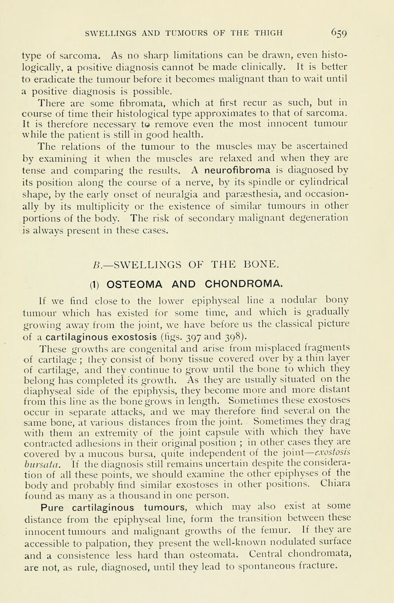 type of sarcoma. As no sharp limitations can be drawn, even histo- logically, a positive diagnosis cannot be made clinically. It is better to eradicate the tumour before it becomes malignant than to wait until a positive diagnosis is possible. There are some fibromata, which at first recur as such, but in course of time their histological type approximates to that of sarcoma. It is therefore necessary to remove even the most innocent tumour while the patient is still in good health. The relations of the tumour to the muscles may be ascertained by examining it when the muscles are relaxed and when they are tense and comparing the results. A neurofibroma is diagnosed by its position along the course of a nerve, by its spindle or cylindrical shape, by the early onset of neuralgia and paraesthesia, and occasion- ally by its multiplicity or the existence of similar tumours in other portions of the body. The risk of secondary malignant degeneration is always present in these cases. 5._SWELLINGS OF THE BONE. (1) OSTEOMA AND CHONDROMA. If we find close to the lower epiphyseal line a nodular bony tumour which has existed for some time, and which is gradually growing away from the joint, we have before us the classical picture of a cartilaginous exostosis (figs. 397 and 398). These growths are congenital and arise from misplaced fragments of cartilage ; diey consist of bony tissue covered over by a thin layer of cartilage, and they continue to grow until the bone to which they belong has completed its growth. As they are usually situated on the diaphyseal side of the epiphysis, they become more and more distant from this line as the bone grows in length. Sometimes these exostoses occur in separate attacks, and we may therefore find several on the same bone, at various distances from the joint. Sometimes they drag with them an extremity of the joint capsule with which they have contracted adhesions in their original position ; in other cases they are covered by a mucous bursa, quite independent of the joint—exostosis bnrsata. If the diagnosis still remains uncertain despite the considera- tion of all these points, we should examine the other epiphyses of the body and probably find similar exostoses in other positions. Chiara found as many as a thousand in one person. Pure cartilaginous tumours, which may also exist at some distance from the epiphyseal line, form the transition between these innocent tumours and malignant growths of the femur. If they are accessible to palpation, they present the well-known nodulated surface and a consistence less hard than osteomata. Central chondromata, are not, as rule, diagnosed, until they lead to spontaneous fracture.