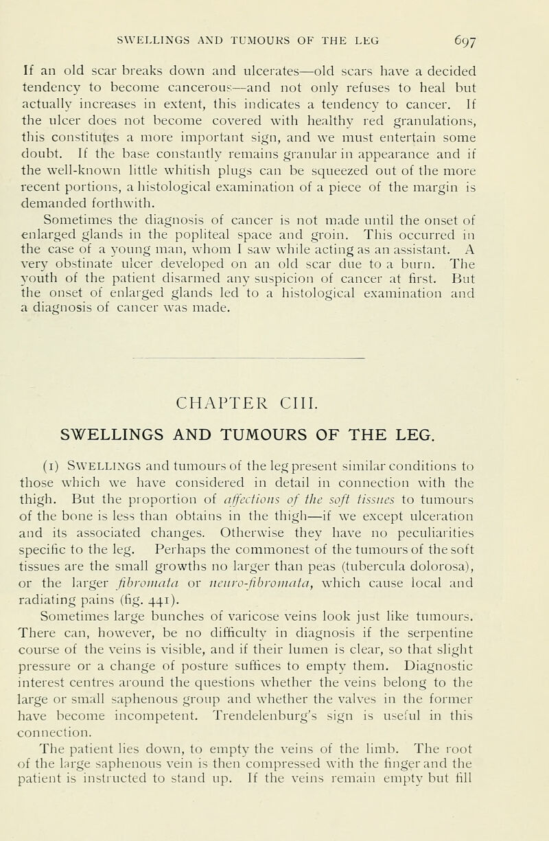 If an old scar breaks down and ulcerates—old scars have a decided tendency to become cancerous—and not only refuses to heal but actually increases in extent, this indicates a tendency to cancer. If the ulcer does not become covered with healthy red granulations, this constitutes a more important sign, and we must entertain some doubt. If the base constantly remains granular in appearance and if the well-known little whitish plugs can be squeezed out of the more recent portions, a histological examination of a piece of the margin is demanded forthwith. Sometimes the diagnosis of cancer is not made until the onset of enlarged glands in the popliteal space and groin. This occurred in the case of a young man, whom I saw while acting as an assistant. A very obstinate ulcer developed on an old scar due to a burn. The 3'outh of the patient disarmed any suspicion of cancer at first. But the onset of enlarged glands led to a histological examination and a diagnosis of cancer was made. CHAPTER cm. SWELLINGS AND TUMOURS OF THE LEG. (i) SwELLiXGS and tumours of the leg present similar conditions to those which we have considered in detail in connection with the thigh. But the proportion of affections of the soft tissues to tumours of the bone is less than obtains in the thigh—if we except ulceration and its associated changes. Otherwise they have no peculiarities specific to the leg. Perhaps the commonest of the tumours of the soft tissues are the small growths no larger than peas (tubercula dolorosa), or the larger fibromata or neuro-fibrouiata, which cause local and radiating pains (fig. 441). Sometimes large bunches of varicose veins look just like tumours. There can, however, be no difificulty in diagnosis if the serpentine course of the veins is visible, and if their lumen is clear, so that slight pressure or a change of posture suffices to empty them. Diagnostic interest centres around the questions whether the veins belong to the large or small saphenous group and whether the valves in the former have become incompetent. Trendelenburg's sign is useful in this connection. The patient lies down, to empty the veins of the limb. The root of the large saphenous vein is then compressed with the finger and the patient is instructed to stand up. If the veins remain empty but fill