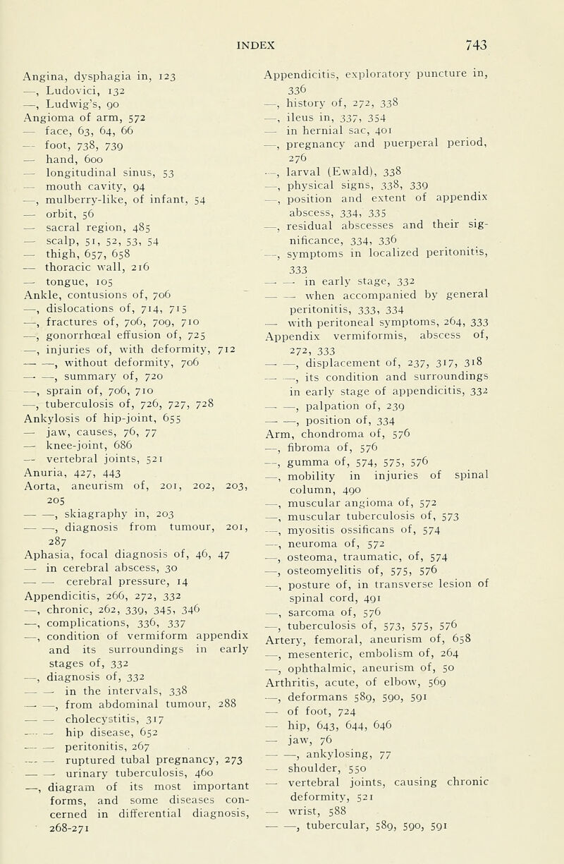 Angina, dysphagia in, 123 —, Ludovici, 132 —, Ludwig's, 90 Angioma of arm, 572 — face, 63, 64, 66 — foot, 738, 73Q — hand, 600 — longitudinal sinus, 53 — mouth cavity, g4 —, mulberry-like, of infant, 54 — orbit, 56 — sacral region, 485 — scalp, 51, 52, S3, 54 — thigh, 657, 658 — thoracic wall, 216 — tongue, 105 Ankle, contusions of, 706 —, dislocations of, 714, 715 —, fractures of, 706, 709, 710 —, gonorrhoeal effusion of, 725 —, injuries of, with deformity, 712 , without deformity, 706 , summary of, 720 —, sprain of, 706, 710 —, tuberculosis of, 726, 727, 728 Ankylosis of hip-joint, 655 — jaw, causes, 76, 77 —- knee-joint, 686 — vertebral joints, 521 Anuria, 427, 443 Aorta, aneurismi of, 201, 202, 203, 205 , skiagraphy in, 203 , diagnosis from tumour, 201, 287 Aphasia, focal diagnosis of, 46, 47 — in cerebral abscess, 30 ■ cerebral pressure, 14 Appendicitis, 266, 272, 332 —, chronic, 262, 339, 345, 346 —, complications, 336, :i37 —, condition of vermiform appendix and its surroundings in early stages of, 332 —, diagnosis of, 332 in the intervals, 338 , from abdominal tumour, 288 cholecystitis, 317 — - — hip disease, 652 peritonitis, 267 ruptured tubal pregnancy, 273 . urinary tuberculosis, 460 —, diagram of its most important forms, and some diseases con- cerned in differential diagnosis, 268-271 Appendicitis, exploratory puncture in, 336 —, history of, 272, 338 —, ileus in, 337, 354 — in hernial sac, 401 —, pregnancy and puerperal period, 276 —, larval (Ewald), 338 —, physical signs, 338, 33Q —, position and extent of appendix abscess, 334, 335 —, residual abscesses and their sig- nificance, 334, 2,3^ —, symptoms in localized peritonitis, 333 ^ — in early stage, 332 — — when accompanied by general peritonitis, 333, 334 — with peritoneal symptoms, 264, 333 Appendix vermiformis, abscess of, 272, 333 , displacement of, 237, 317, 318 — —, its condition and surroundings in early stage of appendicitis, 33^ , palpation of, 239 —• —, position of, 334 Arm, chondroma of, 576 —, fibroma of, 576 —, gumma of, 574, 575, 576 —, mobility in injuries of spinal column, 490 —, muscular angioma of, 572 —, muscular tuberculosis of, 573 —, myositis ossificans of, 574 —, neuroma of, 572 —, osteoma, traumatic, of, 574 —, osteomyelitis of, 575, 576 —, posture of, in transverse lesion of spinal cord, 491 —, sarcoma of, 576 —, tuberculosis of, 573, 575, 576 Artery, femoral, aneurism of, 658 —, mesenteric, embolism of, 264 —, ophthalmic, aneurism of, 50 Arthritis, acute, of elbow, 569 —, deformans 589, 590, 591 — of foot, 724 — hip, 643, 644, 646 — jaw, 76 — —, ankylosing, 77 — shoulder, 550 — vertebral joints, causing chronic deformity, 521 — wrist, 588 , tubercular, 589, 590, 591