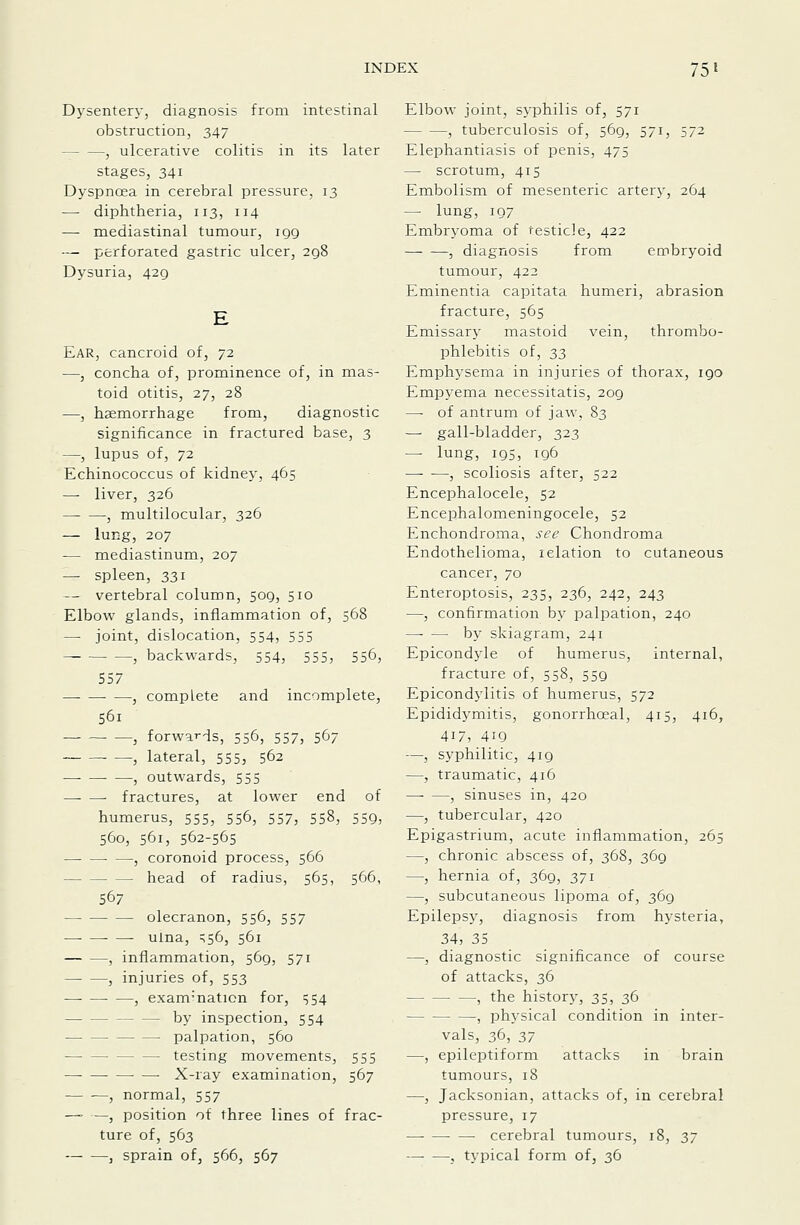 Dysentery, diagnosis from intestinal obstruction, 347 , ulcerative colitis in its later stages, 341 Dyspnoea in cerebral pressure, 13 — diphtheria, 113, 114 —• mediastinal tumour, igg — perforated gastric ulcer, 2q8 Dysuria, 429 Ear, cancroid of, 72 —, concha of, prominence of, in mas- toid otitis, 27, 28 —, haemorrhage from, diagnostic significance in fractured base, 3 —, lupus of, 72 Echinococcus of kidnej-, 465 — liver, 326 , multilocular, 326 — lur-g, 207 — mediastinum, 207 — spleen, 331 — vertebral column, 509, 510 Elbow glands, inflammation of, 568 —• joint, dislocation, 554, 555 , backwards, 554, 555, 556, 557 ■ —, complete and incomplete, S6i , forwards, 556, 557, 567 —, lateral, 555, 562 — , outwards, 555 —- — fractures, at lower end of humerus, 555, 556, 557, 558, 559, 560, 561, 562-565 —• —• —, coronoid process, 566 head of radius, 565, 566, 567 olecranon, 556, 557 ulna, ^56, 561 , inflammation, 569, 571 — —, injuries of, 553 , examination for, 554 ■ by inspection, 554 — palpation, 560 testing movements, 555 • — X-ray examination, 567 — —, normal, 557 — —, position of three lines of frac- ture of, 563 , sprain of, 566, 567 Elbow joint, syphilis of, 571 , tuberculosis of, 569, 571, 572 Elephantiasis of penis, 475 — scrotum, 415 Embolism of mesenteric artery, 264 — lung, 107 Embryoma of testicle, 422 , diagnosis from embryoid tumour, 422 Eminentia capitata humeri, abrasion fracture, 565 Emissary inastoid vein, thrombo- phlebitis of, 2>3 Emphysema in injuries of thorax, 190 Empyema necessitatis, 209 —• of antrum of jaw, 83 — gall-bladder, 323 — lung, 195, 196 —- —, scoliosis after, 522 Encephalocele, 52 Encephalomeningocele, 52 Enchondroina, see Chondroma Endothelioma, relation to cutaneous cancer, 70 Enteroptosis, 235, 236, 242, 243 —, confirmation by palpation, 240 —• — by skiagram, 241 Epicondyle of humerus, internal, fracture of, 558, 559 Epicondylitis of humerus, 572 Epididymitis, gonorrhoeal, 415, 416, 417, 419 —, syphilitic, 419 —, traumatic, 416 , sinuses in, 420 —, tubercular, 420 Epigastrium, acute inflammation, 265 —, chronic abscess of, 368, 369 —, hernia of, 369, 371 —, subcutaneous lipoma of, 369 Epilepsy, diagnosis from hysteria, 34, 35 —, diagnostic significance of course of attacks, 36 , the history, 35, 36 , physical condition in inter- vals, 36, 2,7 —, epileptiform attacks in brain tumours, 18 —, Jacksonian, attacks of, in cerebral pressure, 17 cerebral tumours, 18, 2>7 , typical form of, 36