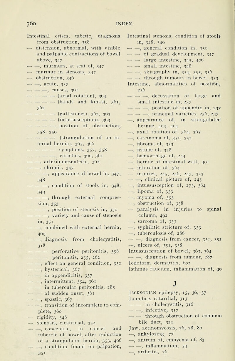 Intestinal crises, tabetic, diagnosis from obstruction, 358 — distension, abnormal, with visible and palpable contractions of bowel above, 347 , murmurs, at seat of, 347 — murmur in stenosis, 347 — obstruction, 346 -, acute, 357 -—■ —• —, causes, 361 (axial rotation), 364 (bands and kinks), 361, 362 (gall-stones), 362, 363 — • — (intussusception), 363 — , position of obstruction, 358, 359 -- —■ ■ (strangulation of an in- ternal hernia), 365, 366 symptoms, 357, 358 ■ —, varieties, 360, 361 —■ —, arterio-mesenteric, 362 —■ —, chronic, 347 , appearance of bowel in, 347, 348 , condition of stools in, 34S, 349 —, through external compres- sion, 353 , position of stenosis in, 350 —• , variety and cause of stenosis in, 351 , combined with external hernia, 409 , diagnosis from cholecystitis, 318 ■ — perforative peritonitis, 358 peritonitis, 255, 262 , effect on general condition, 350 , hysterical, 367 in appendicitis, 337 , intermittent, 354, 361 -in tubercular peritonitis, 285 of sudden onset, 361 , spastic, 367 , transition of incomplete to com- plete, 360 — rigidity, 348 — stenosis, cicatricial, 352 , concentric, in cancer and tubercle of bowel, after reduction of a strangulated hernia, 353, 406 , condition found on palpation, 351 Intestinal stenosis, condition of stools in, 348, 340 , general condition in, 350 of gradual development, 347 large intestine, 345, 406 small intestine, 348 , skiagraphy in, 354, 355, 356 —■ — through tumours in bowel, 353 Intestine, abnormalities of position, 236 , decussation of large and small intestine in, 237 , position of appendix in, 237 —• —• —, principal varieties, 236, 237 —, appearance of, in strangulated herniae, 403, 404 —, axial rotation of, 364, 365 —, carcinoma of, 351, 352 —, fibroma of, 353 —, fistulse of, 378 —, haemorrhage of, 244 —, herniae of intestinal wall, 401 —, infarction of, 364 — injuries, 245, 246, 247, 353 , clinical picture of, 245 —, intussusception of, 275, 364 —, lipoma of, 353 —, myoma of, 353 —, obstruction of, 358 — paralysis in injuries to spinal column, 492 —, sarcoma of, 353 —, syphilitic stricture of, 353 —, tuberculosis of, 286 —■ —, diagnosis from cancer, 351, 352 —, ulcers of, 351, 358 Intussusception of bowel, 363, 364 — —, diagnosis from tumour, 287 Iodoform dermatitis, 602 Isthmus faucium, inflammation of, yo JACKSONIAN epilepsy, 15, 36, 37 Jaundice, catarrhal, 313 —• — in cholecystitis, 316 , infective, 317 —■ — through obstruction of common bile duct, 321 Jaw, actinomycosis, 76, 78, 80 —, ankylosing, Ty —, antrum of, empyema of, 83 , inflammation, 59 —, arthritis, 76