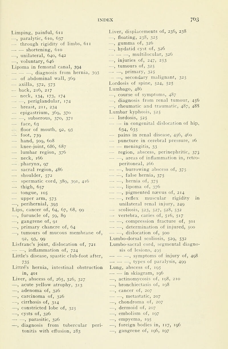 Limping, painful, 6ii —, paralytic, 6io, 637 —• through rigidity of limbs, 611 —■ — shortening, 610 —, unilateral, 640, 642 —, voluntary, 646 Lipoma in femoral canal, 394 , diagnosis from hernia, 393 —• of abdominal wall, 369 — axilla, 572, 573 — back, 216, 217 — neck, 134, 173, 174 , periglandular, 174 —■ breast, 211, 234 — epigastrium, 369, 370 , subserous, 370, 371 — face, 63 — floor of mouth, 92, 93 — foot, 739 — hand, 509, 608 — knee-joint, 686, 687 — lumbar region, 376 —■ neck, 166 — pharynx, 97 — sacral region, 486 — shoulder, 572 — spermatic cord, 389, 391, 416 — thigh, 657 — tongue, 105 — upper arm, 573 -—■, perihernial, 393 Lips, cancer of, 64, 67, 68, 99 —, furuncle of, 59, 89 —, gangrene of, 91 —, primary chancre of, 64 —, tumours of mucous membrane of, 92, 93, 99 Lisfranc's joint, dislocation of, 721 , inflammation of, 724 Little's disease, spastic club-foot after, 735 Littre's hernia, intestinal obstruction in, 401 Liver, abscess of, 265, 326, 327 —, acute yellow atrophy, 313 —, adenoma of, 326 —, carcinoma of, 326 —, cirrhosis of, 314 —, constricted lobe of, 325 —, cysts of, 326 , parasitic, 326 —, diagnosis from tubercular peri- tonitis with effusion, 283 Liver, displacements of, 236, 238 —, floating, 238, 325 —, gumma of, 326 —, hydatid cyst of, 326 , multilocular, 326 —, injuries of, 247, 253 —, tumours of, 325 — —, primary, 325 , secondary malignant, 325 Lordosis of spine, 524, 525 Lumbago, 486 —, course of symptoms, 487 —, diagnosis from renal tumour, 456 —, rheumatic and traumatic, 487, 488 Lumbar kyphosis, 525 —• lordosis, 525 in congenital dislocation of hip, 634, 635 — pains in renal disease, 456, 460 — puncture in cerebral pressure, 16 — — meningitis, 33 — region, abscess, perinephritic, 375 —■ —, areas of inflammation in, retro- peritoneal, 266 , burrowing abscess of, 375 , false hernia, 375 —■ —, hernia of, 375 —• —, lipoma of, 376 , pigmented nsevus of, 214 , reflex muscular rigidity in unilateral renal injury, 249 — scoliosis, 523, 527, 528, 532 —- vertebra, caries of, 516, 517 — —, compression fracture of, 501 , determination of injured, 500 , dislocation of, 500 Lumbo-dorsal scoliosis, 529, 532 Lumbo-sacral cord, segmental diagno- sis of lesions, 405 , symptoms of injury of, 498 ■ —, types of paralysis, 499 Lung, abscess of, 195 -in skiagram, 196 —, actinomycosis of, 198, 210 —, bronchiectasis of, 198 —, cancer of, 207 , metastatic, 207 —, chondroma of, 207 —, dermoid of, 207 —, embolism of, 197 —, empyema, 195 —, foreign bodies in, 117, 196 —, gangrene of, 196, 197