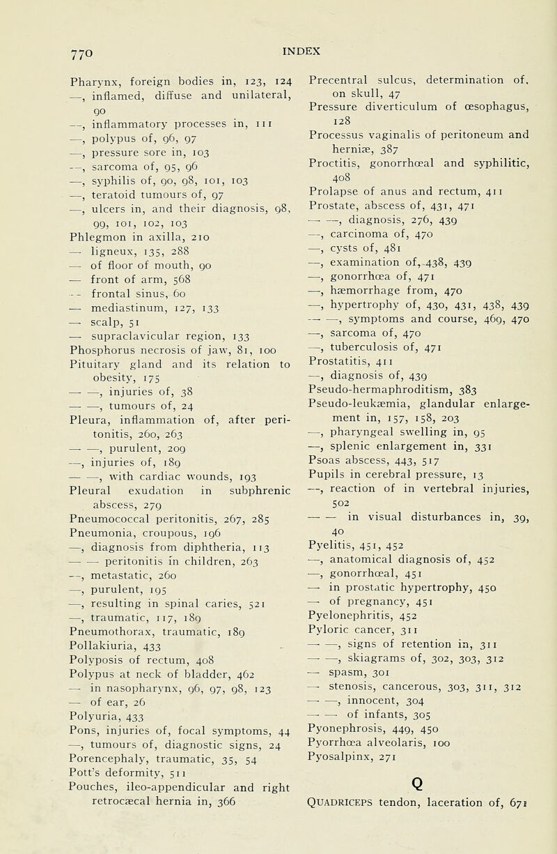 Pharynx, foreign bodies in, 123, 124 —, inflamed, diffuse and unilateral, 90 —, inflammatory processes in, iii —, polypus of, 96, 97 —, pressure sore in, 103 —, sarcoma of, 95, 96 —, syphilis of, 90, 98, loi, 103 —, teratoid tumours of, 97 —, ulcers in, and their diagnosis, 98, 99, loi, 102, 103 Phlegmon in axilla, 210 — ligneux, 135, 288 — of floor of mouth, 90 — front of arm, 568 -- frontal sinus, 60 — mediastinum, 127, 133 —■ scalp, 51 — supraclavicular region, 133 Phosphorus necrosis of jaw, 81, 100 Pituitary gland and its relation to obesity, 175 —■ —, injuries of, 38 , tumours of, 24 Pleura, inflammation of, after peri- tonitis, 260, 263 —■ —, purulent, 209 —, injuries of, 189 — —, with cardiac wounds, 193 Pleural exudation in subphrenic abscess, 279 Pneumococcal peritonitis, 267, 285 Pneumonia, croupous, 196 —, diagnosis from diphtheria, 113 peritonitis in children, 263 —, metastatic, 260 —, purulent, 195 —, resulting in spinal caries, 521 —, traumatic, 117, 189 Pneumothorax, traumatic, 189 Pollakiuria, 433 Polyposis of rectum, 408 Polypus at neck of bladder, 462 —■ in nasopharynx, 96, 97, 98, 123 — of ear, 26 Polyuria, 433 Pons, injuries of, focal symptoms, 44 —, tumours of, diagnostic signs, 24 Porencephaly, traumatic, 35, 54 Pott's deformity, 511 Pouches, ileo-appendicular and right retrocaecal hernia in, 366 Precentral sulcus, determination of, on skull, 47 Pressure diverticulum of oesophagus, 128 Processus vaginalis of peritoneum and herniae, 387 Proctitis, gonorrhoeal and syphilitic, 408 Prolapse of anus and rectum, 411 Prostate, abscess of, 431, 471 -- —, diagnosis, 276, 439 —, carcinoma of, 470 —■, cysts of, 481 —, examination of, .438, 439 —•, gonorrhoea of, 471 —-, hsemorrhage from, 470 —, hypertrophy of, 430, 431, 438, 439 —- —, symptoms and course, 469, 470 —, sarcoma of, 470 —, tuberculosis of, 471 Prostatitis, 411 —, diagnosis of, 439 Pseudo-hermaphroditism, 383 Pseudo-leukaemia, glandular enlarge- ment in, 157, 158, 203 —, pharyngeal swelling in, 95 —, splenic enlargement in, 331 Psoas abscess, 443, 517 Pupils in cerebral pressure, 13 —, reaction of in vertebral injuries, 502 in visual disturbances in, 39, 40 Pyelitis, 451, 452 —, anatomical diagnosis of, 452 —, gonorrhoeal, 451 —■ in prostatic hypertrophy, 450 — of pregnancy, 451 Pyelonephritis, 452 Pyloric cancer, 311 —■ —, signs of retention in, 311 —• —5 skiagrams of, 302, 303, 312 — spasm, 301 —■ stenosis, cancerous, 303, 311, 312 , innocent, 304 —• —-of infants, 305 Pyonephrosis, 449, 450 Pyorrhoea alveolaris, 100 Pyosalpinx, 271 Quadriceps tendon, laceration of, 671