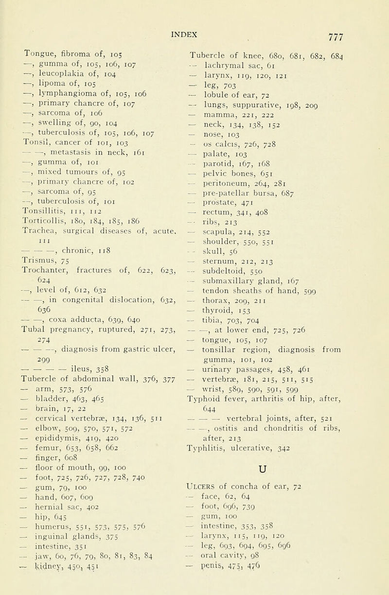 Tongue, fibroma of, 105 —, gumma of, 105, 106, 107 —, leucoplakia of, 104 —, lipoma of, 105 —, lymphangioma of, 105, 106 —, primary chancre of, 107 —, sarcoma of, 106 —, swelling of, go, 104 —, tuberculosis of, 105, 106, 107 Tonsil, cancer of loi, 103 , metastasis in neck, 161 —, gumma of, loi —, mixed tumours of, qs —, primary chancre of, 102 —, sarcoma of, 95 —, tuberculosis of, loi Tonsillitis, iii, 112 Torticollis, 180, 184, 185, 186 Trachea, surgical diseases of, acute, III , chronic, 118 Trismus, 75 Trochanter, fractures of, 622, 623, 624 —, level of, 612, 632 , in congenital dislocation, 632, 636 , coxa adducta, 639, 640 Tubal pregnancy, ruptured, 271, 273, 274 , diagnosis from gastric ulcer, 299 — ileus, 358 Tubercle of abdominal wall, 376, 2>n — arm, 573, 576 — bladder, 463, 465 — brain, 17, 22 — cervical vertebrae, 134, 136, 511 — elbow, 509, 570, 571, 572 — epididymis, 419, 420 — femur, 653, 658, 662 — finger, 608 — floor of mouth, 99, 100 — foot, 725, 726, 727, 728, 740 — gum, 79, 100 — hand, 607, 600 — hernial sac, 402 — hip, 645 — humerus, 551, 573, 575, 376 — inguinal glands, 375 — intestine, 351 — jaw, 60, 76, 79, 80, 81, 83, 84 ~ kidneyj 450, 451 Tubercle of knee, 680, 681, 682, 684 --- lachrymal sac, 61 — larynx, 119, 120, 121 — leg, 703 — lobule of ear, 72 — lungs, suppurative, 198, 209 — mamma, 221, 222 — neck, 134, 138, 152 — nose, 103 — OS calcis, 726, 728 — palate, 103 — parotid, 167, 168 — pelvic bones, 651 — peritoneum, 264, 281 — pre-patellar bursa, 687. — prostate, 471 — rectum, 341, 408 -- ribs, 213 — scapula, 214, 552 — shoulder, 550, 551 — - skull, 56 — sternum, 212, 213 — subdeltoid, 550 - submaxillary gland, 167 — tendon sheaths of hand, 599 — thorax, 209, 211 — thyroid, 153 — tibia, 703, 704 , at lower end, 725, 726 — tongue, 105, 107 — tonsillar region, diagnosis from gumma, loi, 102 — urinary passages, 458, 461 — vertebrae, 181, 215, 511, 515 — wrist, 589, 590, 591, 599 Typhoid fever, arthritis of hip, after, 644 vertebral joints, after, 521 , ostitis and chondritis of ribs, after, 213 Typhlitis, ulcerative, 342 u Ulcers of concha of ear, — face, 62, 64 — foot, 696, 739 — gum, 100 — intestine, 353, 358 — larynx, 115, 119, 120 • - leg, 693, 694, 695, 696 — oral cavity, 98 — peni5, 4753 47^