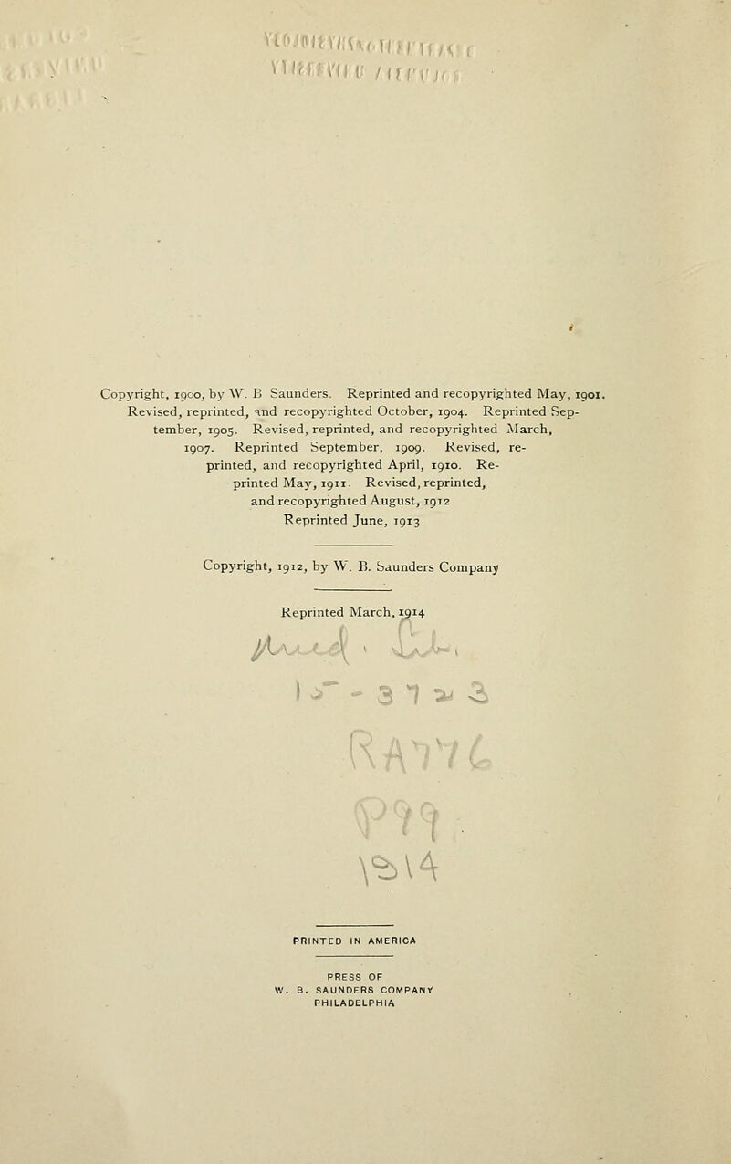 Revised, reprinted, •=ind recopyrighted October, 1904. Reprinted Sep- tember, 1905. Revised, reprinted, and recopyrighted March, 1907. Reprinted September, 1909. Revised, re- printed, and recopyrighted April, 1910. Re- printed May, 1911. Revised, reprinted, and recopyrighted August, 1912 Reprinted June, 1913 Copyright, 1912, by W. B. Saunders Company Reprinted March, 1914 • ^^ - 3 T a* -2. RAnc \^l4 PRINTED IN AMERICA PRESS OF W. B. SAUNDERS COMPANY PHILADELPHIA