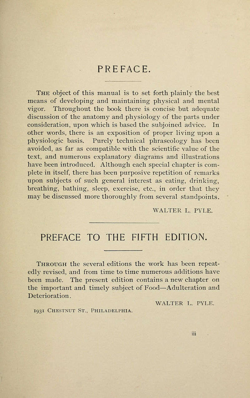 PREFACE. The object of this manual ivS to set forth plainly the best means of developing and maintaining physical and mental vigor. Throughout the book there is concise but adequate discussion of the anatomy and physiology of the parts under consideration, upon which is based the subjoined advice. In other words, there is an exposition of proper living upon a physiologic basis. Purely technical phraseology has been avoided, as far as compatible with the scientific value of the text, and numerous explanatory diagrains and illustrations have been introduced. Although each special chapter is com- plete in itself, there has been purposive repetition of remarks upon subjects of such general interest as eating, drinking, breathing, bathing, sleep, exercise, etc., in order that they may be discussed more thoroughly from several standpoints. WALTER L. PYLE. PREFACE TO THE FIFTH EDITION. Through the several editions the work has been repeat- edly revised, and from time to time numerous additions have been made. The present edition contains a new chapter on the important and timely subject of Food—Adulteration and Deterioration. WALTER L. PYLE. 1931 Chestnut St., Philadelphia.