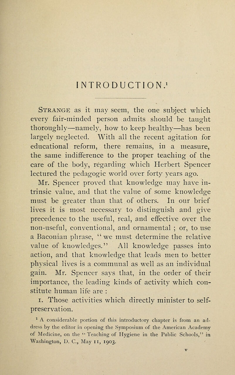 INTRODUCTION.^ Strange as it may seem, the one subject which every fair-minded person admits should be taught thoroughly—namely, how to keep healthy—has been largely neglected. With all the recent agitation for educational reform, there remains, in a measure, the same indifference to the proper teaching of the care of the body, regarding which Herbert Spencer lectured the pedagogic world over forty years ago. Mr. Spencer proved that knowledge may have in- trinsic value, and that the value of some knowledge must be greater than that of others. In our brief lives it is most necessary to distinguish and give precedence to the useful, real, and effective over the non-useful, conventional, and ornamental ; or, to use a Baconian phrase, we must determine the relative value of knowledges. All knowledge passes into action, and that knowledge that leads men to better physical lives is a communal as well as an individual gain. Mr. Spencer says that, in the order of their importance, the leading kinds of activity which con- stitute human life are : I. Those activities which directly minister to self- preservation. ' A considerable portion of tliis introductory chapter is from an ad- dress by the editor in opening the Symposium of the American Academy of Medicine, on the Teaching of Hygiene in the Pubhc Schools, in