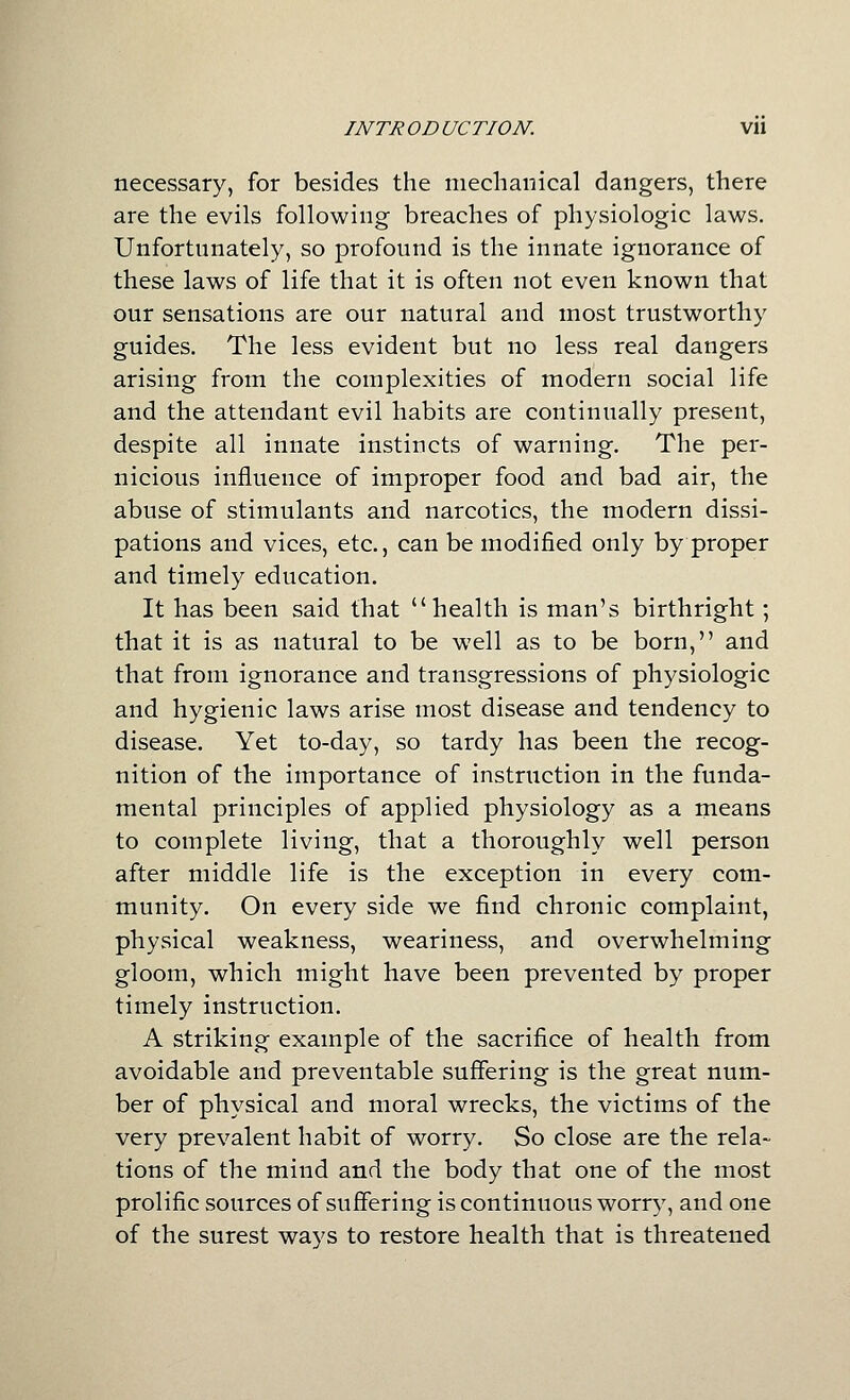 necessary, for besides the mechanical dangers, there are the evils following breaches of physiologic laws. Unfortunately, so profound is the innate ignorance of these laws of life that it is often not even known that our sensations are our natural and most trustworthy guides. The less evident but no less real dangers arising from the complexities of modern social life and the attendant evil habits are continually present, despite all innate instincts of warning. The per- nicious influence of improper food and bad air, the abuse of stimulants and narcotics, the modern dissi- pations and vices, etc., can be modified only by proper and timely education. It has been said that health is man's birthright; that it is as natural to be well as to be born, and that from ignorance and transgressions of physiologic and hygienic laws arise most disease and tendency to disease. Yet to-day, so tardy has been the recog- nition of the importance of instruction in the funda- mental principles of applied physiology as a means to complete living, that a thoroughly well person after middle life is the exception in every com- munity. On every side we find chronic complaint, physical weakness, weariness, and overwhelming gloom, which might have been prevented by proper timely instruction. A striking example of the sacrifice of health from avoidable and preventable suffering is the great num- ber of physical and moral wrecks, the victims of the very prevalent habit of worry. So close are the rela- tions of the mind and the body that one of the most prolific sources of suffering is continuous worry, and one of the surest ways to restore health that is threatened