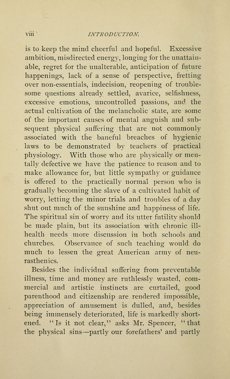 is to keep the mind cheerful and hopeful. Excessive ambition, misdirected energy, longing for the unattain- able, regret for the unalterable, anticipation of future happenings, lack of a sense of perspective, fretting over non-essentials, indecision, reopening of trouble- some questions already settled, avarice, selfishness, excessive emotions, uncontrolled passions, and the actual cultivation of the melancholic state, are some of the important causes of mental anguish and sub- sequent physical suffering that are not commonly associated with the baneful breaches of hygienic laws to be demonstrated by teachers of practical physiology. With those who are physically or men- tally defective we have the patience to reason and to make allowance for, but little sympathy or guidance is offered to the practically normal person who is gradually becoming the slave of a cultivated habit of worry, letting the minor trials and troubles of a day shut out much of the sunshine and happiness of life. The spiritual sin of worry and its utter futility should be made plain, but its association with chronic ill- health needs more discussion in both schools and churches. Observance of such teaching would do much to lessen the great American army of neu- rasthenics. Besides the individual suffering from preventable illness, time and money are ruthlessly wasted, com- mercial and artistic instincts are curtailed, good parenthood and citizenship are rendered impossible, appreciation of amusement is dulled, and, besides being immensely deteriorated, life is markedly short- ened. Is it not clear, asks Mr. Spencer, that the physical sins—partly our forefathers' and partly